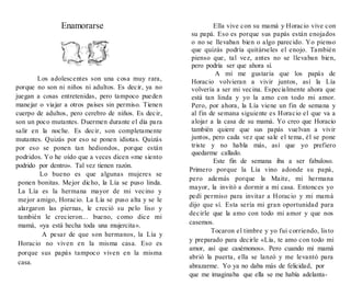Enamorarse
Los adolescentes son una cosa muy rara,
porque no son ni niños ni adultos. Es decir, ya no
juegan a cosas entretenidas, pero tampoco pueden
manejar o viajar a otros países sin permiso. Tienen
cuerpo de adultos, pero cerebro de niños. Es decir,
son un poco mutantes. Duermen durante el día para
salir en la noche. Es decir, son completamente
mutantes. Quizás por eso se ponen idiotas. Quizás
por eso se ponen tan hediondos, porque están
podridos. Yo he oído que a veces dicen «me siento
podrido por dentro». Tal vez tienen razón.
Lo bueno es que algunas mujeres se
ponen bonitas. Mejor dicho, la Lía se puso linda.
La Lía es la hermana mayor de mi vecino y
mejor amigo, Horacio. La Lía se puso alta y se le
alargaron las piernas, le creció su pelo liso y
también le crecieron... bueno, como dice mi
mamá, «ya está hecha toda una mujercita».
A pesar de que son hermanos, la Lía y
Horacio no viven en la misma casa. Eso es
porque sus papás tampoco viven en la misma
casa.
Ella vive con su mamá y Horacio vive con
su papá. Eso es porque sus papás están enojados
o no se llevaban bien o algo parecido. Yo pienso
que quizás podría quitárseles el enojo. También
pienso que, tal vez, antes no se llevaban bien,
pero podría ser que ahora sí.
A mí me gustaría que los papás de
Horacio volvieran a vivir juntos, así la Lía
volvería a ser mi vecina. Especialmente ahora que
está tan linda y yo la amo con todo mi amor.
Pero, por ahora, la Lía viene un fin de semana y
al fin de semana siguiente es Horacio el que va a
alojar a la casa de su mamá. Yo creo que Horacio
también quiere que sus papás vuelvan a vivir
juntos, pero cada vez que sale el tema, él se pone
triste y no habla más, así que yo prefiero
quedarme callado.
Este fin de semana iba a ser fabuloso.
Primero porque la Lía vino adonde su papá,
pero además porque la Maite, mi hermana
mayor, la invitó a dormir a mi casa. Entonces yo
pedí permiso para invitar a Horacio y mi mamá
dijo que sí. Esta sería mi gran oportunidad para
decirle que la amo con todo mi amor y que nos
casemos.
Tocaron el timbre y yo fui corriendo, listo
y preparado para decirle «Lía, te amo con todo mi
amor, así que casémonos». Pero cuando mi mamá
abrió la puerta, ella se lanzó y me levantó para
abrazarme. Yo ya no daba más de felicidad, por
que me imaginaba que ella se me había adelanta-
 