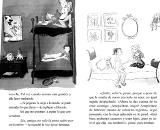 con ella. Tal vez cuando seamos más grandes y
ella haya madurado.
—Si pegamos la oreja a la muralla se puede
entender lo que dicen —le expliqué a Horacio.
Así que nos pusimos a espiar lo que con-
versaban.
—Lía, amiga, no vale la pena sufrirpor
un hombre —se escuchó la voz de mi hermana.
«¡Sufre, sufre!», pensé, porque a pesar de
que la amaba de nuevo con todo mi amor, yo igual
seguía despechado. «Ahora te das cuenta de tu
error conmigo. ¡Arrepiéntete, mujer! Arrepiéntete
de haberme tratado de ratoncito regalón», seguí
pensando, con la oreja aplastada en la pared. «Está
bien, podremos casarnos y tener hijos, ¡pero yo se-
ré el que elija sus nombres!», pensé, para terminar.
 