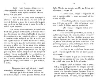 72 73
— Shhh —hizo Horacio. Al parecer, yo
estaba pensando en voz alta sin darme cuenta.
Entonces volví a poner atención a lo que
decían en la otra pieza.
— Nada va a ser como antes, se rompió la
amistad —dijo mi Lía amada. Me dio hasta un
poco de lástima y ganas de ir a consolarla, pero
para eso tenía que bajarme de la cama de arriba y
preferí seguir espiando.
Por suerte no fui corriendo al dormitorio
de al lado, porque habría hecho el ridículo máxi-
mo. Resulta que no estaban hablando de mí, sino
de un compañero de colegio de ellas, al parecer
el supuesto mejor amigo de mi Lía. Y resulta que
este sujeto mutante le había declarado su amor,
pero no le había pedido matrimonio, sino que
noviazgo o algo así. Yo me puse triste porque
otro le hubiese declarado su amor antes que yo.
Pero después me puse feliz porque ella le dijo
que no y hasta estaba enojada con él, porque el
mutante «había confundido los sentimientos»,
según las propias palabras de la Lía. Pero al fi-
nal, el pobre mutante me dio lástima porque se
quedó sin amiga y sin amada. Así que de hijos,
ni hablar.
— Tienes que lograr salir adelante — siguió
aconsejando mi hermana— . Todas te apoyamos.
Ahí supe que la Lía no había querido en-
trar a clases porque se había quedado llorando en el
baño. Me dio una envidia horrible que llorara por
el mutante y no por mí.
— Tienes razón, amiga —respondió mi
más o menos amada—, tengo que seguir adelan-
te con mi vida.
— Cuando la profesora no quiso entender
que tú tenías una crisis —dijo mi hermana—, en-
tonces todas le dijimos que era una injusta.
— ¿En verdad? —preguntó la Lía, creo
que sollozando un poco.
— Sí, con decirte que la Mane, la Maca y la
Laki le dijeron que ellas también estaban con depre-
sión, igual que tú. La Fran y la Gabi le juraron que,
cuando llegaran a sus casas, les iba a dar un ataque
de pánico. Y la Sole tuvo que llevar a la Ceci a la en-
fermería porque se sentía podrida por dentro. El lu-
nes va a faltar más de la mitad del curso.
— ¡Gracias, en verdad son buenas ami-
gas! —dijo mi agradecida pero un poco egocén-
trica amada.
Me di cuenta de que los adolescentes ha-
blan como los grandes, pero no como los adultos
de verdad, sino como los de las teleseries.
Después apoyé la cabeza sobre la almo-
hada y me quedé pensando. Me imaginé una tele-
serie donde la Lía estuviera triste y abandonada,
con su pelo liso sobre la cara. Entonces llego yo,
con una mano le arreglo el pelo y la otra la pon-
go sobre su mejilla. Al verme, sus ojos brillan de
 