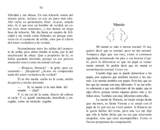 74
felicidad y me abraza. En esta teleserie somos del
mismo porte, incluso yo soy un poco más alto.
Ahí viene su parlamento final. «Lucas, amado
mío, tú sí que eres un hombre de verdad, no co-
mo esos otros mutantes», y nos damos un largo
beso de teleserie. Me dio hasta un suspiro de feli-
cidad y me sentía como flotando, no porque estu-
viera en el camarote de arriba, sino por el efecto
del amor verdadero y de verdad.
Normalmente miro las tablas del camaro-
te de arriba, pero ahora miraba el techo, por lo del
machucado de abajo. Que a propósito de él, se
había quedado dormido, porque en ese preciso
momento roncó como un animal salvaje.
— iHoracio, Horacio! —le grité, pero su-
surrando—. ¡Despierta! ¿Acaso no comprendes
nada del amor verdadero de verdad?
Él se dio media vuelta en la cama, medio
despierto y medio dormido.
— Sí, tu mamá es la más linda del
mundo. — ¡Qué!
Y sí, me caí de la cama, directo de cabeza
al suelo. Y sí, quedé machucado, humillado y en-
cogido, como un ratoncito regalón.
Mamás
Mi mamá es más o menos normal. O sea,
quiero decir que es normal, pero no tan normal.
Tampoco digo que sea rara, como si caminara
agachada, arrastrando los pies y sin lavarse el pe-
lo, pero la diferencia es que mi papá es suma-
mente normal. Se podría decir que mi mamá es
normalmente normal. Como yo.
Cuando digo que se puede domesticar a los
papás, por supuesto que también incluyo a las ma-
más. Las mamás también son papás. Pero hay que sa-
ber que las mamás son muy diferentes. Y no me refie-
ro solamente a que son diferentes de los papás, que es
algo obvio, porque tienen algunas partes más y les
faltan otras. También son muy diferentes entre ellas.
La mamá de Horacio, mi mejor amigo desde
que nacimos, se llama Verena y se enojó con el
papá de él, por eso no viven juntos. A Horacio no
le gusta hablar del tema, pero una vez me dijo
que ella le había dicho que no era que estuvieran
enojados, sino que eran incompatibles. Como si
fueran programas de computación.
 