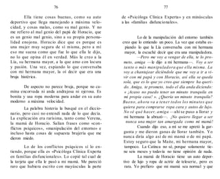 76 77
Ella tiene cosas buenas, como su auto
deportivo que llega manejando a máxima velo-
cidad, y cosas malas, como su mal genio. Y no
me refiero al mal genio del papá de Horacio, que
es un genio mal genio, sino a su propia persona-
lidad enojona. Horacio dice que es porque es
una mujer muy segura de sí misma, pero a mí
eso me suena como que fue lo que ella le dijo,
no lo que opina él en verdad. Más le creo a la
Lía, su hermana mayor, a la que amo con locura
y pasión. Una vez, espiando lo que conversaba
con mi hermana mayor, la oí decir que era una
bruja histérica.
De aspecto no parece bruja, porque no ca-
mina encorvada ni anda andrajosa ni ojerosa. Es
bonita y usa ropa moderna para andar en su auto
moderno a máxima velocidad.
La palabra histeria la busqué en el diccio-
nario, pero casi no entendí nada de lo que decía.
La explicación era rarísima, tanto como Verena,
la mamá de Horacio. Salían frases como «con-
flictos psíquicos», «manipulación del entorno» e
incluso hasta cosas de supuesta brujería que me
dieron miedo.
Lo de los conflictos psíquicos sí lo en-
tiendo, porque ella es «Psicóloga Clínica Experta
en familias disfuncionales». Lo copié tal cual de
la tarjeta que ella le pasó a mi mamá. Me pareció
raro que hubiera escrito con mayúsculas la parte
de «Psicóloga Clínica Experta» y en minúsculas
a las «familias disfuncionales».
Lo de la manipulación del entorno también
creo que lo entiendo un poco. La vez que estaba es-
piando lo que la Lía conversaba con mi hermana
mayor, la escuché decir que era una manipuladora.
—Pero me voy a vengar de ella, te lo pro-
meto, amiga —le dijo a mi hermana—. Voy a ser
tanto o más manipuladora que ella misma. La
voy a chantajear diciéndole que me voy a ir a vi-
vir con mi papá y con Horacio, así ella se queda
sola, que es lo que yo creo que siempre ha queri-
do. Amiga, te prometo, todo el día anda diciendo:
« ¡Acaso no puedo tener un minuto tranquila en
mi propia casa! ». ¿Quería un minuto tranquila?
Bueno, ahora va a tener todos los minutos que
quiera para comprarse ropa cara y autos de lujo.
No sé qué hacer, amiga —ahí se puso a llorar y
mi hermana la abrazó—. ¡No quiero llegar a ser
nunca una mujer tan amargada como mi mamá!
Cuando dijo eso, a mí se me apretó la gar-
ganta y me dieron ganas de llorar también. Yo
nunca diría algo así de mi mamá o de mi papá.
Estoy seguro que la Maite, mi hermana mayor,
tampoco. La Catinca no sé, porque solamente tie-
ne seis meses y todavía no tiene opinión de nada.
La mamá de Horacio tiene un auto depor-
tivo de lujo y ropa de actriz de teleserie, pero es
rara. Yo prefiero que mi mamá sea normal y que
 