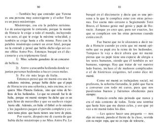 80
—También hay que entender que Verena
es una persona muy autoexigente y el señor Toro
es un poco misántropo.
Misántropo, esa era la palabra rarísima.
Lo de autoexigente lo entiendo, porque la mamá
de Horacio le exige a todo el mundo, incluyendo
a su auto, al que le exige la máxima velocidad, y
también se exige hasta a ella misma. Pero con la
palabra misántropo cometí un error fatal, porque
no la entendí y pensé que había dicho algo así co-
mo «Miss Antro Po». Entonces busqué en el dic-
cionario y era triplemente fatal.
1) Miss: señorita ganadora de un concurso
de belleza.
2) Antro: catacumba hedionda donde se
juntan personas hediondas a hacer cosas malas.
3) Po: río más largo de Italia.
Entonces pensé que mi mamá era una in-
sultadora máxima, porque había dicho que el papá
de Horacio era una señorita y, más encima, ni si-
quiera Miss Planeta Galaxia, sino que reina de be-
lleza de los hediondos. Lo que no entendí fue lo de
Italia, porque mi mamá siempre ha dicho que es un
país lleno de maravillas y que su sueño es viajar
hasta allá. Además, en Italia el fútbol es lo máximo
y los jugadores juegan el partido completo y co-
men tanta pizza que hasta tienen una torre de pizza.
Por suerte, después me di cuenta de que
había dicho misántropo y no Miss Antro Po. Lo
81
busqué en el diccionario y decía que es una per-
sona a la que le complica estar con otras perso-
nas. Eso suena más cercano a Segismundo Toro
Bravo, el famoso genio mal genio y papá de Ho-
racio. Aunque yo creo que, para ser exactos, las
que se complican son las otras personas cuando
están con él.
Fue bueno que no le alcanzara a decir na-
da a Horacio cuando yo creía que mi mamá opi-
naba que su papá era la reina de los hediondos.
Tampoco le voy a dec ir a hora que mi ma má
piensa que su papá tiene una especie de alergia a
los seres humanos, siendo que él también es ser
humano, supongo. Hay que tratar de ver nuestro
lado bueno, inc luso e l de mañosos complicados
o el de histéricas exigentes, ta l como dice mi
mamá.
Como mi mamá es trabajadora social, mi
profesora, la señorita Gerundia, le pidió que fue ra
a conversar con todo mi curso, para que nos
pusiéramos buenos y fuéramos obedientes para
siempre.
Horacio estaba más peinado que nunca y
era el más contento de todos. Tenía una sonrisa
que hasta hizo que me dieran celos, y eso que yo
veo a mi mamá todos los días.
—Les quiero hacer una pregunta — nos
dijo mi mamá, parada al frente de la clase, vestida
con su mejor ropa, que no es ropa de teleserie,
 
