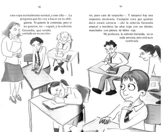 82
sino ropa normalmente normal, como ella—. La
pregunta que les voy a hacer no es obli-
gatoria. Si quieren la contestan, pero si
no quieren, no —siguió, y la señorita
Gerundia, que estaba
sentada en su escrito-
83
rio, puso cara de sospecha—. Y tampoco hay una
respuesta incorrecta. Cualquier cosa que quieran
decir estará correcta —ahí la señorita Gerundia
empezó a morderse las uñas rojas con sus dientes
manchados con pintura de labios roja.
Mi profesora, la señorita Gerundia, no es
mala persona, pero está acos
tumbrada
a que
 