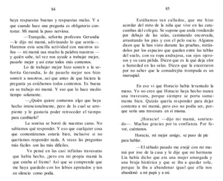 85
84
haya respuestas buenas y respuestas malas. Y a
que cuando hace una pregunta es obligatorio con-
testar. Mi mamá la puso nerviosa.
—Tranquila, señorita profesora Gerundia
—le dijo mi mamá, adivinando lo que sentía—.
Haremos esta sencilla actividad con nuestros ni-
ños — mi mamá usa mucho la palabra nuestros —
y quién sabe, tal vez nos ayude a trabajar mejor,
pasarlo mejor y así estar todos más contentos.
Lo de trabajar mejor hizo sonreír a la se-
ñorita Gerundia, lo de pasarlo mejor nos hizo
sonreír a nosotros, así que antes de que hiciera la
pregunta ya estábamos todos contentos. Es buena
en su trabajo mi mamá. Y eso que lo hace medio
tiempo solamente.
—¿Quién quiere contarnos algo que haya
hecho intencionalmente, pero de lo cual se arre-
piente y le gustaría poder retroceder el tiempo
para cambiarlo?
La sonrisa se borró de nuestras caras. No
sabíamos qué responder. Y eso que cualquier cosa
que contestáramos estaría bien, inclusive si no
queríamos responder nada. A veces las preguntas
más fáciles son las más difíciles.
Yo pensé en las casi infinitas travesuras
que había hecho, ¡pero era mi propia mamá la
que estaba al frente! Así que se comprende que
me haya quedado con los labios apretados y tan
en silencio como podía.
Estábamos ta n calla dos, que me hizo
acordar del mito de la niña que vive en las cata-
cumbas del colegio. Se supone que anda rondando
por debajo de las salas, caminando encorvada,
arrastrando los pies y con el pelo sucio. Algunos
dicen que la han visto durante las pruebas, mirán-
dolos por los espacios que quedan entre las tablas
del suelo, con su ropa andrajosa, sus ojos ojero-
sos y su cara pálida. Dicen que es la que deja olor
a humedad en las salas. Dicen que la encerraron
por no saber que la comadrejita trompuda es un
marsupial.
En eso vi que Horacio había levantado la
mano. Yo no creo que Horacio haya hecho nunca
una travesura, porque siempre se porta suma -
mente bien. Quizás quería responder para dejar
contenta a mi mamá, pero eso no podía ser, por-
que sería una travesura en sí misma.
¡Horacio! —dijo mi mamá, sonrien-
do—. Muchas gracias por tu confianza. Por fa-
vor, cuéntanos.
Horacio, mi mejor amigo, se puso de pie
para hablar.
—El sábado pasado me enojé con mi ma-
má por irse de la casa y le dije que mi hermana
Lía había dicho que era una mujer amargada y
una bruja histérica y que se iba a quedar sola,
porque la iba a abandonar igua l que ella nos
abandonó a mi papá y a mí.
 