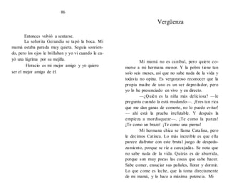 Vergüenza
Entonces volvió a sentarse.
La señorita Gerundia se tapó la boca. Mi
mamá estaba parada muy quieta. Seguía sonrien-
do, pero los ojos le brillaban y yo vi cuando le ca-
yó una lágrima por su mejilla.
Horacio es mi mejor amigo y yo quiero
ser el mejor amigo de él.
86
Mi mamá no es caníbal, pero quiere co-
merse a mi hermana menor. Y la pobre tiene tan
solo seis meses, así que no sabe nada de la vida y
todavía no opina. Es vergonzoso reconocer que la
propia madre de uno es un ser depredador, pero
yo lo he presenciado en vivo y en directo.
—¿Quién es la niña más deliciosa? —le
pregunta cuando la está mudando—. ¡Eres tan rica
que me dan ganas de comerte, no lo puedo evitar!
— ahí está la prueba irrefutable. Y después la
empieza a mordisquear—. ¡Te como la panza!
¡Te como un brazo! ¡Te como una pierna!
Mi hermana chica se llama Catalina, pero
le decimos Catinca. Lo más increíble es que ella
parece disfrutar con este brutal juego de despeda-
zamiento, porque se ríe a carcajadas. Se nota que
no sabe nada de la vida. Quizás es de aburrida,
porque son muy pocas las cosas que sabe hacer.
Sabe comer, ensuciar sus pañales, llorar y dormir.
Lo que come es leche, que la toma directamente
de mi mamá, y lo hace a máxima potencia. Mi
 