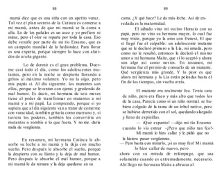 88
mamá dice que es una niña con un apetito voraz..
Tal vez el plan secreto de la Catinca es comerse a
mi mamá, antes de que mi mamá se la coma a
ella. Lo de los pañales es un asco y yo prefiero ni
mirar, pero el olor se reparte por toda la casa. Eso
debe venirle por parte de mi tío Erasmo, que es
un campeón mundial de la hediondez. Para llorar
es una experta, porque siempre lo hace con alari-
dos de araña gigante.
Lo de dormir es el gran problema. Duer-
me casi todo el día, como los adolescentes mu-
tantes, pero en la noche se despierta llorando a
gritos al máximo volumen. Yo no la oigo, pero
mis papás si. Al día siguiente. los mutantes son
ellos, porque se levantan con ojeras y gruñendo de
mal humor. Es decir, mi hermana de seis meses
tiene el poder de transformar en mutantes a mi
mamá y a mi papá. La comprendo, porque si yo
supiera que al día siguiente van a tratar de comerme
con voracidad, también gritaría como marrano y, si
tuviera los poderes, también los convertiría en
mutantes o zombis o lo que fuera. Y no me. daría
nada de vergüenza.
En resumen, mi hermana Catinca le ab-
sorbe su leche a mi mamá y la deja con mucho
sueño. Pero después le absorbe el sueño, porque
la despierta con su llanto y la deja de mal humor.
Pero después le absorbe el mal humor, porque a
mi mamá le da ternura y la deja quedarse en su
89
cama. ¿Y qué hace? Le da más leche. Así de en-
redada es la maternidad.
El sábado vino mi vecino Horacio con su
papá, pero no vino su hermana mayor, lo cual fue
muy triste, porque yo la amo con frenesí, El que
sí llegó fue el culpable: un adolescente mutante
que se le declaró primero a la Lía, mi amada, pero
como no le resultó, entonces le declaró el mismo
amor a mi hermana Maite, que sí lo aceptó y ahora
son algo así como novios. En resumen, mi
hermana fue el premio de consuelo de un mutante.
Qué vergüenza más grande, Y lo peor es que
ahora mi hermana y la Lía están peleadas basta el
fin de los tiempos, sin vuelta atrás.
El mutante era realmente feo. Tenía cara
de niño, pero era flaco y más alto que todos los
de la casa, Parecía como si un niño normal. se hu-
biera colgado de la rama de un árbol nativo, pero
se hubiese derretido con el sol, quedando alargado
y lleno de espinillas.
— iQué espanto! —dijo mi tío Erasmo
cuando lo vio entrar -¡Pero que niño tan feo!-
Mi mamá lo hizo callar y le pidió que no
la hiciera pasar vergüenzas.
— Pero basta con mirarlo, ¡si es muy feo! Mi mamá
lo hizo callar de nuevo, pero
ahora con su mirada de relámpago, que usa
solamente cuando es extremadamente. necesario.
Ahí llego mi hermana Maite a abrazar al
 
