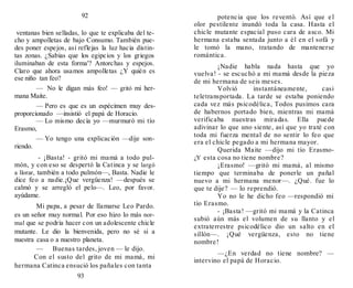 92
ventanas bien selladas, lo que te explicaba del te-
cho y ampolletas de bajo Consumo. También pue-
des poner espejos, así reflejas la luz hacia distin-
tas zonas. ¿Sabias que los egipcios y los griegos
iluminaban de esta forma'? Antorchas y espejos.
Claro que ahora usamos ampolletas ¿Y quién es
ese niño tan feo?
— No le digan más feo! — gritó mi her-
mana Maite.
— Pero es que es un espécimen muy des-
proporcionado —insistió el papá de Horacio.
— Lo mismo decía yo —murmuró mi tío
Erasmo,
— Yo tengo una explicación —dije son-
riendo.
- ¡Basta! - gritó mi mamá a todo pul-
món, y con eso se despertó la Catinca y se largó
a llorar, también a todo pulmón—, Basta. Nadie le
dice feo a nadie.¡Que vergüenza! —después se
calmó y se arregló el pelo—. Leo, por favor.
ayúdame.
Mi papa, a pesar de llamarse Leo Pardo.
es un señor muy normal. Por eso hizo lo más nor-
mal que se podría hacer con un adolescente chicle
mutante. Le dio la bienvenida, pero no sé si a
nuestra casa o a nuestro planeta.
— Buenas tardes, joven — le dijo.
Con el susto del grito de mi mamá, mi
hermana Catinca ensució los pañales con tanta
93
potencia que los reventó. Así que el
olor pestilente inundó toda la casa. Hasta el
chicle mutante espacial puso cara de asco. Mi
hermana estaba sentada junto a él en el sofá y
le tomó la mano, tratando de mantenerse
romántica.
¡Nadie habla nada hasta que yo
vuelva! - se escuchó a mi mamá desde la pieza
de mi hermana de seis meses.
Volvió instantáneamente, casi
teletransportada. La tarde se estaba poniendo
cada vez más psicodélica, Todos pusimos cara
de habernos portado bien, mientras mi mamá
verificaba nuestras miradas. Ella puede
adivinar lo que uno siente, así que yo traté con
toda mi fuerza mental de no sentir lo feo que
era el chicle pegado a mi hermana mayor.
Querida Maite —dijo mi tío Erasmo-
¿Y esta cosa no tiene nombre?
¡Erasmo! —gritó mi mamá, al mismo
tiempo que terminaba de ponerle un pañal
nuevo a mi hermana menor—. ¿Qué. fue lo
que te dije? — lo reprendió.
Yo no le he dicho feo —respondió mi
tío Erasmo.
- ¡Basta! —gritó mi mamá y la Catinca
subió aún más el volumen de su llanto y el
extraterrestre psicodélico dio un salto en el
sillón—. ¡Qué vergüenza, esto no tiene
nombre!
—¿En verdad no tiene nombre? —
intervino el papá de Horacio.
 