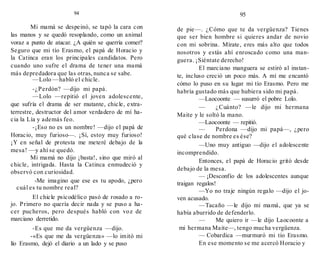 94
Mi mamá se despeinó, se tapó la cara con
las manos y se quedó resoplando, como un animal
voraz a punto de atacar. ¿A quién se querría comer?
Seguro que mi tío Erasmo, el papá de Horacio y
la Catinca eran los principales candidatos. Pero
cuando uno sufre el drama de tener una mamá
más depredadora que las otras, nunca se sabe.
—Lolo —habló el chicle.
-¿Perdón? —dijo mi papá.
—Lolo —repitió el joven adolescente,
que sufría el drama de ser mutante, chicle, extra-
terrestre, destructor del amor verdadero de mí ha-
cia la Lía y además feo.
-¡Eso no es un nombre! —dijo el papá de
Horacio, muy furioso—. ¡Sí, estoy muy furioso!
¡Y en señal de protesta me meteré debajo de la
mesa! —y ahí se quedó.
Mi mamá no dijo ¡basta!, sino que miró al
chicle, intrigada. Hasta la Catinca enmudeció y
observó con curiosidad.
-Me imagino que ese es tu apodo, ¿pero
cuál es tu nombre real?
El chicle psicodélico pasó de rosado a ro-
jo. Primero no quería decir nada y se puso a ha-
cer pucheros, pero después habló con voz de
marciano derretido.
-Es que me da vergüenza —dijo.
-«Es que me da vergüenza» —lo imitó mi
lío Erasmo, dejó el diario a un lado y se puso
95
de pie—. ¿Cómo que te da vergüenza? Tienes
que ser bien hombre si quieres andar de novio
con mi sobrina. Mírate, eres más alto que todos
nosotros y estás ahí enroscado como una man-
guera. ¡Siéntate derecho!
El marciano manguera se estiró al instan-
te, incluso creció un poco más. A mí me encantó
cómo lo puso en su lugar mi tío Erasmo. Pero me
habría gustado más que hubiera sido mi papá.
—Laocoonte — susurró el pobre Lolo.
— ¿Cuánto? —le dijo mi hermana
Maite y le soltó la mano.
—Laocoonte — repitió.
— Perdona —dijo mi papá—, ¿pero
qué clase de nombre es ése?
—Uno muy antiguo —dijo el adolescente
incomprendido.
Entonces, el papá de Horacio gritó desde
debajo de la mesa.
— ¡Desconfío de los adolescentes aunque
traigan regalos!
—Yo no traje ningún regalo —dijo el jo-
ven acusado.
—Tacaño —le dijo mi mamá, que ya se
había aburrido de defenderlo.
— Me quiero ir —le dijo Laocoonte a
mi hermana Maite—, tengo mucha vergüenza.
— Cobardica —murmuró mi tío Erasmo.
En ese momento se me acercó Horacio y
 