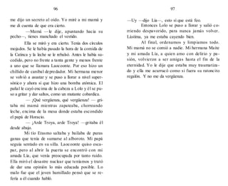 96
me dijo un secreto al oído. Yo miré a mi mamá y
me di cuenta de que era cierto.
—Mamá —le dije, apuntando hacia su
pecho—, tienes manchado el vestido.
Ella se miró y era cierto. Tenía dos círculos
mojados. Se le había pasado la hora de la comida de
la Catinca y la leche se le rebalsó. Antes le había su-
cedido, pero no frente a tanta gente y menos frente
a uno que se llamara Laocoonte. Por eso hizo un
chillido de caníbal depredador. Mi hermana menor
se volvió a asustar y se puso a llorar a nivel super-
sónico y ahora sí que hizo una bomba atómica. El
pañal le cayó encima de la cabeza a Lolo y él se pu-
so a gritar y dar saltos, como un mutante cobardica.
— ¡Qué vergüenza, qué vergüenza! — gri-
taba mi mamá mientras zapateaba, chorreando
leche, encima de la mesa donde estaba escondido
el papá de Horacio.
— ¡Arde Troya, arde Troya! —gritaba él
desde abajo.
Mi tío Erasmo saltaba y bailaba de puras
ganas que tenía de sumarse al alboroto. Mi papá
seguía sentado en su silla. Laocoonte quiso esca-
par, pero al abrir la puerta se encontró con mi
amada Lía, que venía preocupada por tanto ruido.
Ella miró el desastre nuclear que teníamos y trató
de dar una opinión lo más educada posible. Lo
malo fue que el joven humillado pensó que se re-
fería a él cuando habló.
97
—Uy —dijo Lía—, esto sí que está feo.
Entonces Lolo se puso a llorar y salió co-
rriendo despavorido, para nunca jamás volver.
Lástima, ya me estaba cayendo bien.
Al final, ordenamos y limpiamos todo.
Mi mamá no se comió a nadie. Mi hermana Maite
y mi amada Lía, a quien amo con delirio y pa-
sión, volvieron a ser amigas hasta el fin de la
eternidad. Yo le dije que estaba muy traumatiza-
do y ella me acurrucó como si fuera su ratoncito
regalón. Y no me da vergüenza.
 