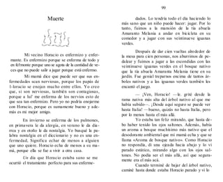 99
Muerte
Mi vecino Horacio es enfermizo y enfer-
mante. Es enfermizo porque se enferma de todo y
en fel-monte porque uno se agota de la cantidad de ve-
ces que no puede salir a jugar porque está enfermo.
Mi mamá dice que puede ser que sus en-
fermedades scan nerviosas, porque los papás de
1-loracio se enojan mucho entre ellos. Yo creo
que, si son nerviosas, también son contagiosas,
porque a luí' me enferma de los nervios esto de
que sea tan enfermizo. Pero yo no podría enojarme
con Horacio, porque es sumamente bueno y ade-
más es mi mejor amigo.
En invierno se enferma de los pulmones,
en primavera le da alergia, en verano le da dia-
rrea y en otoño le da nostalgia. Yo busqué la pa-
labra nostalgia en el diccionario y no es una en-
fermedad, Significa echar de menos a alguien
que uno quiere. Horacio echa de menos a su ma-
má, porque ella se fue a vivir a otra casa.
Un día que Horacio estaba sano se me
ocurrió el tratamiento perfecto para sus enferme-
dados. Lo tendría todo el día haciendo lo
más sano que un niño puede hacer: jugar. Por lo
tanto, fuimos a la mansión de la tía abuela
Amaranto Melania a andar en bicicleta en su
comedor y a jugar con sus veintinueve iguanas
verdes.
Después de dar cien vueltas alrededor de
la mesa para cien personas, nos aburrimos de pe-
dalear y fuimos a jugar a las escondidas con las
veintinueve iguanas verdes en el bosque nativo
que la tía abuela Amaranta Melania tiene en su
jardín. Fue genial treparnos encima de tantos ár-
boles nativos y a las iguanas verdes también les
encantó el juego.
— ¡Ven, Horacio! —le. grité desde la
rama nativa más alta del árbol nativo al que me
había subido—. ¡Desde aquí seguro se puede ver
hasta Italia! —bueno, quizás no hasta Italia, pero
por lo menos hasta el más allá.
Yo estaba tan feliz mirando, que hasta de-
bo haber tenido los ojos saltones. Además, había
un aroma a bosque muchísimo más nativo que el
desodorante ambiental que mi mamá echa y que se
llama «Aroma de bosque nativo». Como Horacio
no respondía, di una ojeada hacia abajo y lo vi
parado estático, mirando algo con los ojos sal-
tones. No podía ser el más allá, así que segura-
mente era el más acá.
Cuando terminé de bajar del árbol nativo,
caminé hasta donde estaba Horacio parado y vi lo
 