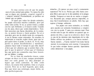 14
Es muy curioso esto de que los papás
usen al reino animal para pelear. Yo nunca he oído
que se digan, por ejemplo, ¡vegetal, vegetal! o
¡ mineral, mineral! Personalmente, yo prefiero ser
animal que ser piedra.
Al igual que todos los demás animales,
los papás necesitan muchos cuidados, pero por
sobre todo cariño. Si no, se ponen tristes y andan
con los ojos brillantes y el trasero caído. Cuando
eso les pasa, dicen que «están deprimidos». Tam-
bién necesitan una buena disciplina, de lo contra-
rio, se ponen feroces y hasta gruñen. No sé si
muerdan, pero me da miedo tratar de averiguarlo.
A eso le llaman «estar estresado». En resumen, lo
importante es tenerles reglas claras, para que se-
pan quién tiene el poder, es decir, tú. Si no, muy
pronto se ponen desobedie ntes y mandones.
¿Quieres hacer todo el tiempo lo que ellos dicen?
¡Claro que no! ¿Quieres que se porten bien y ha-
gan lo que tú quieres? ¡Claro que sí! Entonces
hay que partir por conocerlos muy bien. Investi-
gar sus hábitos y mañas.
No se trata de enseñarles trucos, como
atrapar un disco en el aire, aunque pensándolo
bien eso sería genial. La idea principa l es
lograr que estén contentos. Si ellos están
felices, tú estarás feliz también. Eme es el gran
secreto. Pero no es fácil lograrlo, para nada,
Hay que tener una estrategia, mejor dicho, un
plan perfecto para do-
15
minarlos. ¿Te parece un poco cruel y sumamente
espantoso? No lo es. Piensa que ellos hasta com-
pran libros para que no te den pataletas ni te pongas
rebelde. Tampoco se trata de ser malos o vengati-
vos. Recuerda que, aunque parezca imposible, es
muy fácil transformarse en adulto. Sólo hay que
esperar el tiempo suficiente.
Tus papás son unos animales, es verdad,
pero pueden ser animales bondadosos y simpáti-
cos con tu ayuda. Y para eso estamos aquí. Para
revelar todo lo que los adultos no quieren que se-
pamos de ellos, o que no se atreven a decir. Esta
es una de las misiones más importantes de tu vida.
Debes utilizar tus poderes y tu fuerza mental...
fuerza mental... ¡ Fuerza mental! Con tanta fuerza
mental, la recompensa será enorme. Conseguirás
lo que todos siempre hemos querido. Aprenderás
cómo domesticar a tus papás.
 