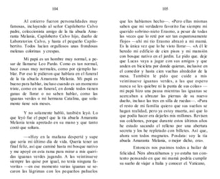 104 105
Al entierro fueron personalidades muy
famosas, incluyendo al señor Capiloberto Calvo
padre, coleccionista amigo de la tía abuela Ama-
ranta Melania, Capiloberto Calvo hijo, dueño de
Laboratorios Calvo, y hasta el pequeño Capilo-
bertito. Todos lucían orgullosos unas frondosas
melenas colorinas y crespas.
Mi papá es un hombre muy normal, a pe-
sar de llamarse Leo Pardo. Como es tan normal,
hace cosas muy normales, como por ejemplo ha-
blar. Por eso le pidieron que hablara en el funeral
de la tía abuela Amaranta Melania. Mi papá es
bueno para hablar, incluso cuando es un momento
triste, como en un funeral, en donde todos tienen
ganas de llorar o no saben hablar, como las
iguanas verdes o mi hermana Catalina, que sola-
mente tiene seis meses.
Y no solamente habló, tanibién leyó. Lo
que leyó fue el papel que la tía abuela Amaranta
Melania tenía apretado en su mano y que tanto
costó que soltara.
—«Hoy en la mañana desperté y supe
que sería mi último día de vida. Quería tener un
final feliz, así que caminé hasta mi bosque nativo
y me apoyé en esta rama para mirar a mis queri-
das iguanas verdes jugando. A las veintinueve
siempre las quise por igual, no tenía ninguna fa-
vorita» —en ese momento varias iguanas se se-
caron las lágrimas con los pequeños pañuelos
que les habíamos hecho—. «Pero ellas mismas
saben que mi verdadero favorito fue siempre mi
querido sobrino-nieto Erasmo, a pesar de todas
las veces que lo reté por ser tan espantosamente
flojo» —ahí mi tío Erasmo abrazó a mi mamá.
Es la única vez que lo he visto llorar—. «A él le
heredo mi edificio de cien pisos y mi mansión
con bosque nativo en el jardín. Le pido que. deje
que Lucas vaya a jugar con sus amigos y que
anden en bicicleta por donde quieran, inclusive en
el comedor y hasta cien vueltas alrededor de la
mesa. También le pido que cuide a mis
veintinueve iguanas verdes, a las que espero
nunca se les quiebre ni la punta de sus colas» —
mi papá hizo una pausa mientras las iguanas se
acercaban a abrazar las piernas de su nuevo
dueño, incluso las tres en silla de ruedas—. «Para
el resto de mi familia quiero que sus sueños se
hagan realidad, pero ya estoy muerta, así que lo
que podía hacer era dejarles mis millones. Revisen
sus colchones, porque durante estos últimos años
he estado sacando el relleno por una abertura
secreta y los he repletado con billetes. Así que,
ahora son todos magnates. Posdata: soy la tía
abuela Amaranta Melania, o mejor dicho, era».
Entonces nos pusimos todos a bailar de
felicidad. Nos abrazábamos y yo estaba tan con-
tento pensando en que mi mamá podría cumplir
su sueño de viajar a Italia y conocer el. Vaticano,
 