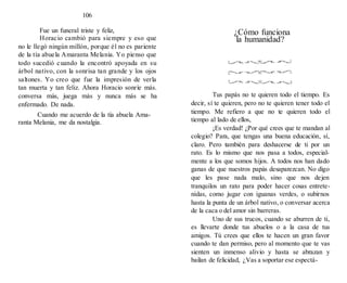 106
Fue un funeral triste y feliz,
Horacio cambió para siempre y eso que
no le llegó ningún millón, porque él no es pariente
de la tía abuela Amaranta Melania. Yo pienso que
todo sucedió cuando la encontró apoyada en su
árbol nativo, con la sonrisa tan grande y los ojos
saltones. Yo creo que fue la impresión de verla
tan muerta y tan feliz. Ahora Horacio sonríe más.
conversa más, juega más y nunca más se ha
enfermado. De nada.
Cuando me acuerdo de la tía abuela Ama-
ranta Melania, me da nostalgia.
¿Cómo funciona
la humanidad?
Tus papás no te quieren todo el tiempo. Es
decir, sí te quieren, pero no te quieren tener todo el
tiempo. Me refiero a que no te quieren todo el
tiempo al lado de ellos,
¡Es verdad! ¿Por qué crees que te mandan al
colegio? Para, que tengas una buena educación, sí,
claro. Pero también para deshacerse de ti por un
rato. Es lo mismo que nos pasa a todos, especial-
mente a los que somos hijos. A todos nos han dado
ganas de que nuestros papás desaparezcan. No digo
que les pase nada malo, sino que nos dejen
tranquilos un rato para poder hacer cosas entrete-
nidas, como jugar con iguanas verdes, o subirnos
hasta la punta de un árbol nativo, o conversar acerca
de la caca o del amor sin barreras.
Uno de sus trucos, cuando se aburren de ti,
es llevarte donde tus abuelos o a la casa de tus
amigos. Tú crees que ellos te hacen un gran favor
cuando te dan permiso, pero al momento que te vas
sienten un inmenso alivio y hasta se abrazan y
bailan de felicidad, ¿Vas a soportar ese espectá-
 
