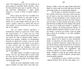 108
culo? ¡Por supuesto que no! Por eso debes ser tú
quien tenga la autoridad. Debes decirles: «Hoy
les daré permiso para que se queden solos, así
que llévenme rápidamente a jugar donde
Horacio», o como se llame tu mejor amigo o
amiga.
Pero, a pesar de todo esto, tus papás sí te
quieren todo el tiempo. Lo que pasa es que a
veces no saben qué hacer contigo. Les das
miedo. No es que tengan miedo de que te los
vayas a comer o algo asi, a menos que seas un
niño caníbal. Les da susto hacer las cosas mal y
que no los quieras.
Por eso debes tenerles paciencia y
perdonarlos cuando se equivocan. Total, todos
nos equivocamos. Y si dices que no, estás
mintiendo, porque te aseguro que cuando tenias
seis meses de vida ni siquiera sabias hablar y
debías usar pañales. Además, los despertabas
llorando en medio de la noche y por eso al día
siguiente andaban de mal humor y con ojeras.
A veces pienso que los papás hicieron el
horario del colegio tan temprano como una
forma de vengarse por todas las horas de sueño
que les absorbimos.
De todas formas, los papás se equivocan
mucho. Por eso, una buena idea es anotar todas
las cosas que no te gustan de tus propios papás,
para que cuando seas grande no las hagas nunca
con tus propios hijos.
Anotar las cosas importantes ayuda a des-
pejar el cerebro. Es como volar en un avión con
109
destino a Italia y mirar las nubes desde arriba para
abajo. Es como estar en el más allá, pero sin tener
que estirar la pata. Se ve todo grande, inmenso.
Por lo tanto, el inmenso resumen es que,
por un lado, existen las cosas que a uno le dan ga-
nas de hacer y, por otro, están las cosas que son
buenas. El gran problema es que, muchas veces,
a uno no le dan ganas de hacer las cosas buenas,
sino las otras. La gran solución sería que a uno le
gustara hacer siempre las cosas buenas. Hay gente
a la que eso le resulta muy natural. Y pueden ser
niños o adultos. Se llaman personas buenas. O
también pueden llamarse Horacio, como mi me-
jor amigo, o incluso Leo Pardo, como mi papá
que, a pesar de su nombre, es un señor completa-
mente normal.
Los que hacemos cosas malas no siempre
somos malos. Por lo menos no muy sumamente
malos. Lo hacemos sin mala intención, o por lo
menos sin pésima intención. Somos algo así co-
mo malos buenos, porque tratamos de ser buenos,
pero no nos resulta tanto. Peor sería que fuéramos
buenos malos, porque eso significaría que
seriamos expertos en hacer maldades, así a lo
bestia. Tampoco se trata de que seamos unos ani-
males, aunque sí somos animales, porque hasta
tenemos primos primates.
El problema es que es difícil ser niño y
además portarse bien, las dos cosas juntas y al
 