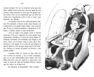 110
mismo tiempo. Tal vez la solución sería que uno
fuera adulto. Pero sería muy raro ser papá de uno
mismo. Otra alternativa sería que los papás fue-
ran niños. Pero yo no soportaría que un niño me
anduviera mandando todo e l día y tener que
aguantar sus niñerías.
La técnica está en ser suficientemente bue-
nos. Por ejemplo, si haces varias cosas buenas, no
contárselas a tus papás todas juntas, sino una por
una. Si no, se malacostumbran y después ni te fe-
licitan y mucho menos te dan un premio.
Uno no elige a sus papás como si fueran
mascotas. Por eso a algunos les salen papás muy
sumamente extraños y a otros les tocan papás to-
talmente normales, tan normales que llegan a ser
raros. Pero, en el fondo, todo es muy fácil. Do-
mesticar a tus papás no se trata de que hagan lo
que tú quieras, sino de que sepan que tú los quie-
res. Incluso si tienes un papá Leo Pardo y una
mamá caníbal.
Cuando ellos se vayan al más allá los
vas a echar de menos y vas a tener nostalgia,
que no es una enfermedad, pero duele. Por eso
debes decirles que los quieres y quererlos con
todo tu amor de niño de bondad infinita, ahora
que los tienes en el más acá.
Así funciona la humanidad, más o menos.
 