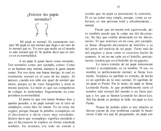 17
¿Existen los papás
normales?
Mi papá es normal. Es sumamente nor-
mal. Mi papá es tan normal que llega a ser raro de
lo normal que es. Yo creo que nadie en el mundo
es más normal que él. Se podría decir que es úni-
co en su normalidad.
A mi papá le gusta hacer cosas normales.
Tan normales como, por ejemplo, comer. Como
es un humano muy normal, entonces le gusta mucho
comer. Por eso tiene una buena barriga, lo cual es
totalmente normal en el caso de los papás. Al
parecer, cuando era niño era igual de normal que
ahora, porque yo he visto fotografías y tenía la
misma panzota. Lo malo es que sus compañeros
de colegio lo molestaban. Seguramente no com-
prendían su normalidad.
El punto es que con tantas bromas feas y
apodos pesados, a mi papá normal «se le creó un
complejo», como dice mi mamá. Yo no estoy tan
seguro, porque busqué la palabra «complejo» en
el dicc ionario y dec ía cosas muy enre dadas.
Quiero decir que «complejo» significa enredado y
que el diccionario lo explica en forma enredada
también. En resumen, era todo un enredo y
resulta que mi papá es justamente lo contrario.
Él es un señor muy simple, porque, como ya sa-
bernos, es una persona total y absolutamente...
normal.
Puede que mi mamá esté equivocada, pe-
ro también puede que la culpa sea del dicciona -
rio. No hay que confiar demasiado en los diccio-
narios. El que tenernos en mi casa, por ejemplo,
se llama «Pequeño diccionario de bolsillo» y es
del porte del maletín de mi papá. Tiene más de
mil páginas y pesa como si estuviera hecho de
cemento. A mí no me cabe en el bolsillo, precisa-
mente; tendría que ser el bolsillo de un gigante.
Lo único extraño de mi papá únicamente
normal y acomplejado, es su nombre. O sea, su
nombre es perfectamente normal, se llama Leo-
nardo. Tampoco su apellido es extraño, de hecho
es un apellido de lo más normal. El apellido de
mi papá es Pardo. Por lo tanto, mi papá se llama
Leonardo Pardo, lo que probablemente sería el
nombre más normal del mundo si no fuera por-
que a los que se llaman Leonardo les dicen Leo.
Ahí fue donde se produjo la falla: mi papá es Leo
Pardo.
Nunca he podido saber si mis abuelos se
dieron cuenta de este problema cuando lo bauti-
zaron. Cada vez que he preguntado, mi papá em-
 
