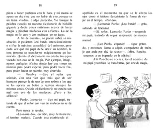 18 19
pieza a hacer pucheros con la boca y mi mamá se
apura en decirme que no hable de eso, porque es
un tema «vudú», o algo parecido. Yo busqué la
palabra «vudú» en nuestro diccionario de bolsillo
gigante y decía cosas rarísimas acerca de hacer
magia y pinchar muñecos con alfileres. Lo de la
magia no lo creo y con muñecas yo no juego.
A fin de cuentas, no puedo saber si mis
abuelos le pusieron Leo Pardo intencionalmente
o si fue la máxima casualidad del universo, pero
cada vez que mi papá debe decir su nombre, la
otra persona se transforma mágicamente en hu-
morista. Quizás el diccionario no estaba tan equi-
vocado con eso de la magia. Por ejemplo, imagi-
nemos cualquier oficina donde hay que tomar un
número para poder esperar, para poder hacer fila,
para poder hacer un trámite muy aburrido.
— Nombre —dice el señor que
atiende, con una voz que más que de ser
humano parece la de uno de esos robots a los que
se les aprieta un botón y repiten siempre las
mismas cosas. Quizás el diccionario no estaba tan
mal con eso de los muñecos. ¿Pero y los
alfileres?
— Pardo, Leonardo — dice mi papá, tra-
tando de que el señor con voz de muñeco no se dé
cuenta.
Pero nunca le resulta.
«Le-o-nar-do», escribe, muy lentamente,
el hombre muñeco. Cuando está escribiendo el
apellido es el momento en que se le abren los
ojos como si hubiese descubierto la forma de via-
jar en el tiempo. «Par-do».
— ¡Leonardo Pardo! ¡Leo Pardo! — grita,
saltando de felicidad.
—Sí, señor, Leonardo Pardo —responde
mi papá, tratando de seguir respirando de manera
normal.
— ¡Leo Pardo, leopardo! — sigue gritan-
do, y entonces llama a algún compañero de traba-
jo que anda por ahí, de ocioso—. ¡Mira, Pancho,
tenernos a un leopardo en la oficina!
Ahí Pancho se acerca, lee el nombre de
mi papá y también se transforma, por arte de magia,
 