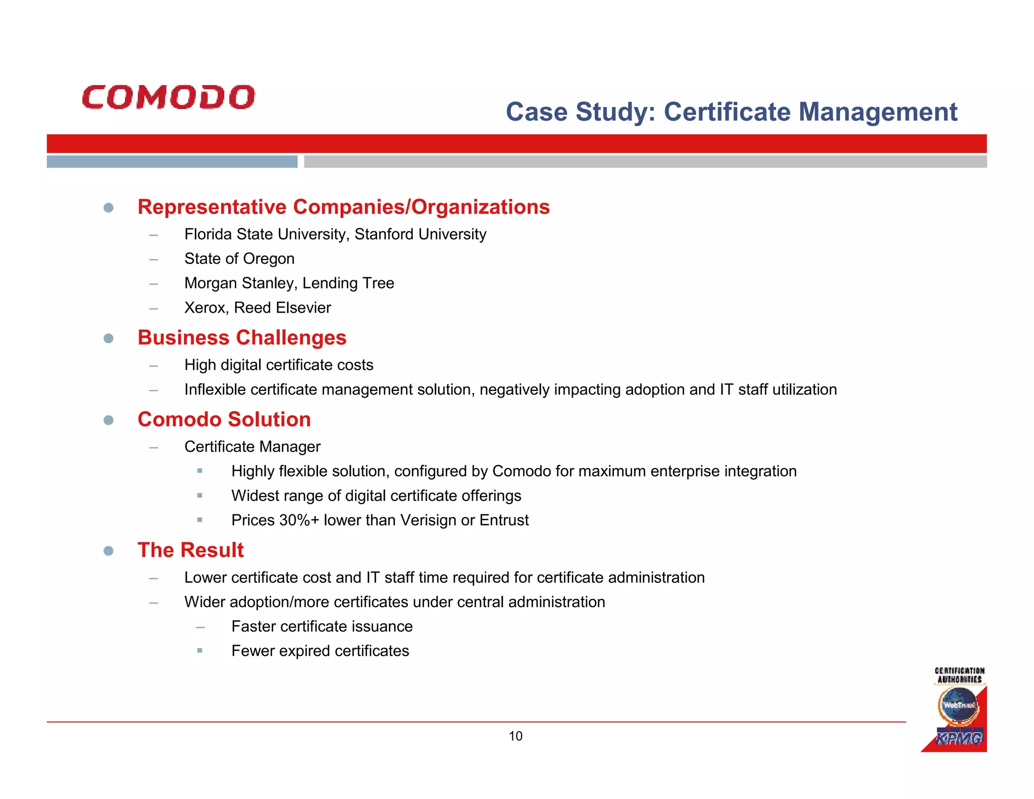 Case Study: Certificate Management


Representative Companies/Organizations
 –   Florida State University, Stanford University
 –   State of Oregon
 –   Morgan Stanley, Lending Tree
 –   Xerox, Reed Elsevier

Business Challenges
 –   High digital certificate costs
 –   Inflexible certificate management solution, negatively impacting adoption and IT staff utilization

Comodo Solution
 –   Certificate Manager
            Highly flexible solution, configured by Comodo for maximum enterprise integration
            Widest range of digital certificate offerings
            Prices 30%+ lower than Verisign or Entrust

The Result
 –   Lower certificate cost and IT staff time required for certificate administration
 –   Wider adoption/more certificates under central administration
      –     Faster certificate issuance
            Fewer expired certificates




                                                      10
 