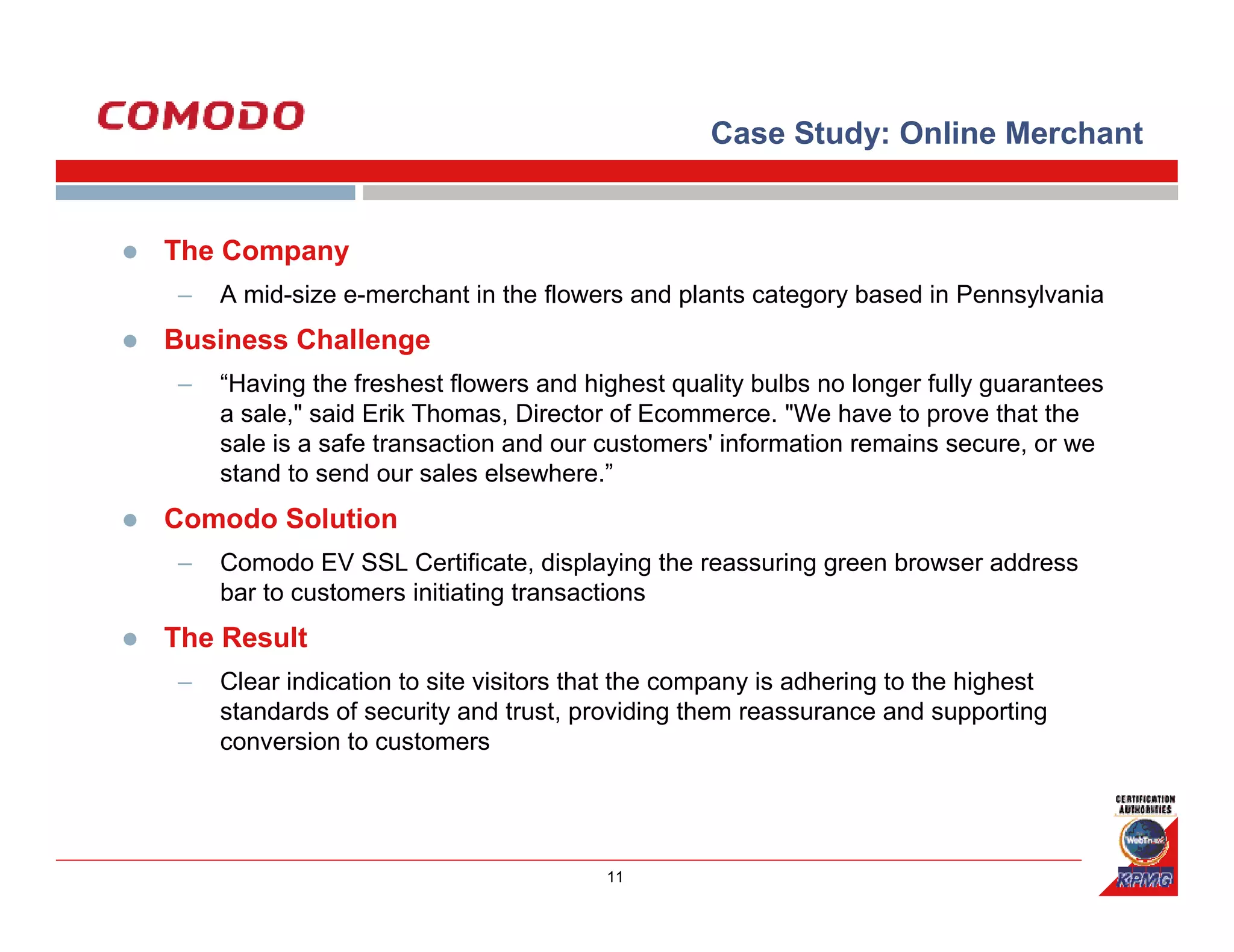 Case Study: Online Merchant


The Company
–   A mid-size e-merchant in the flowers and plants category based in Pennsylvania
Business Challenge
–   “Having the freshest flowers and highest quality bulbs no longer fully guarantees
    a sale," said Erik Thomas, Director of Ecommerce. "We have to prove that the
    sale is a safe transaction and our customers' information remains secure, or we
    stand to send our sales elsewhere.”
Comodo Solution
–   Comodo EV SSL Certificate, displaying the reassuring green browser address
    bar to customers initiating transactions
The Result
–   Clear indication to site visitors that the company is adhering to the highest
    standards of security and trust, providing them reassurance and supporting
    conversion to customers




                                       11
 