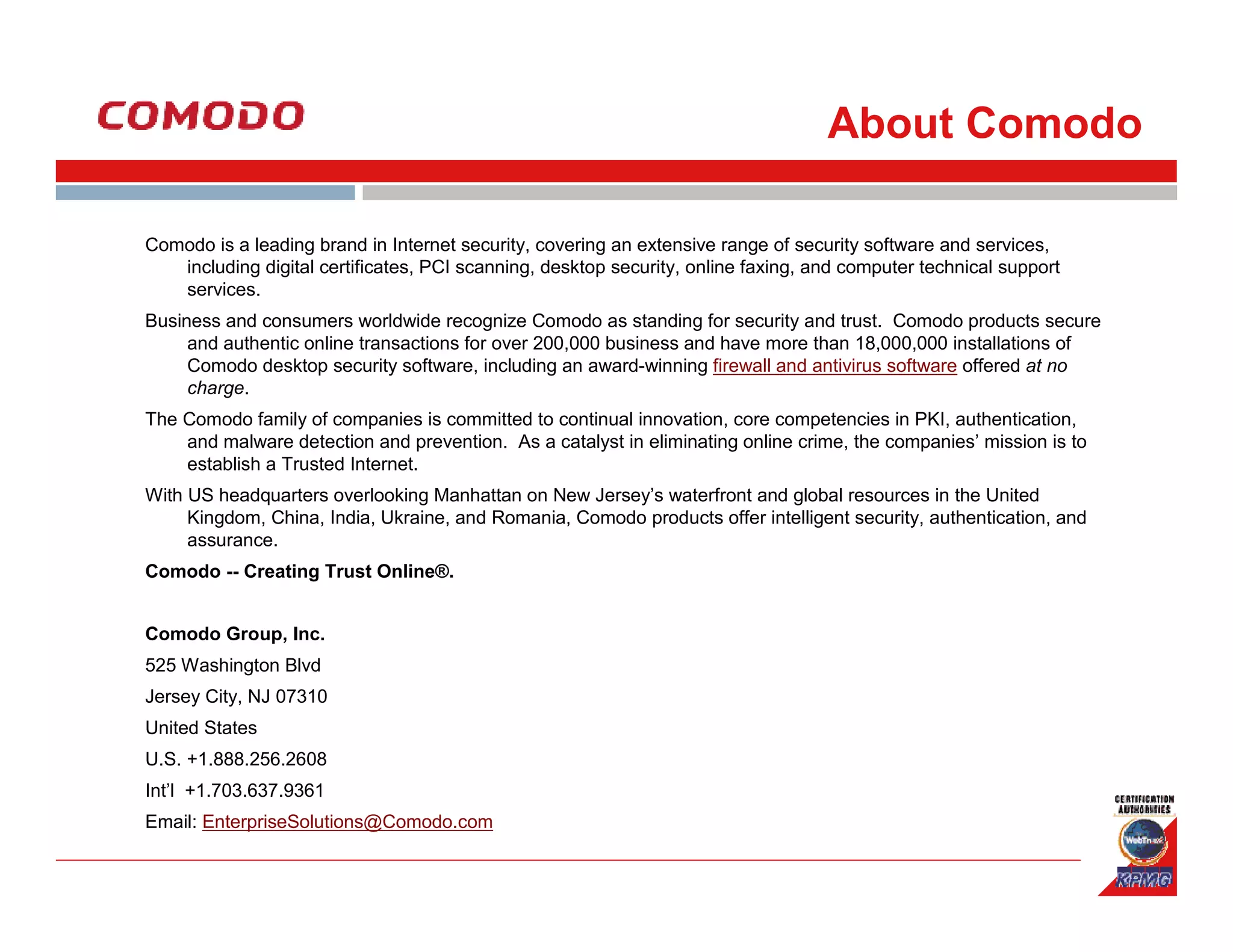 About Comodo

Comodo is a leading brand in Internet security, covering an extensive range of security software and services,
   including digital certificates, PCI scanning, desktop security, online faxing, and computer technical support
   services.
Business and consumers worldwide recognize Comodo as standing for security and trust. Comodo products secure
     and authentic online transactions for over 200,000 business and have more than 18,000,000 installations of
     Comodo desktop security software, including an award-winning firewall and antivirus software offered at no
     charge.
The Comodo family of companies is committed to continual innovation, core competencies in PKI, authentication,
    and malware detection and prevention. As a catalyst in eliminating online crime, the companies’ mission is to
    establish a Trusted Internet.
With US headquarters overlooking Manhattan on New Jersey’s waterfront and global resources in the United
     Kingdom, China, India, Ukraine, and Romania, Comodo products offer intelligent security, authentication, and
     assurance.
Comodo -- Creating Trust Online®.


Comodo Group, Inc.
525 Washington Blvd
Jersey City, NJ 07310
United States
U.S. +1.888.256.2608
Int’l +1.703.637.9361
Email: EnterpriseSolutions@Comodo.com
 