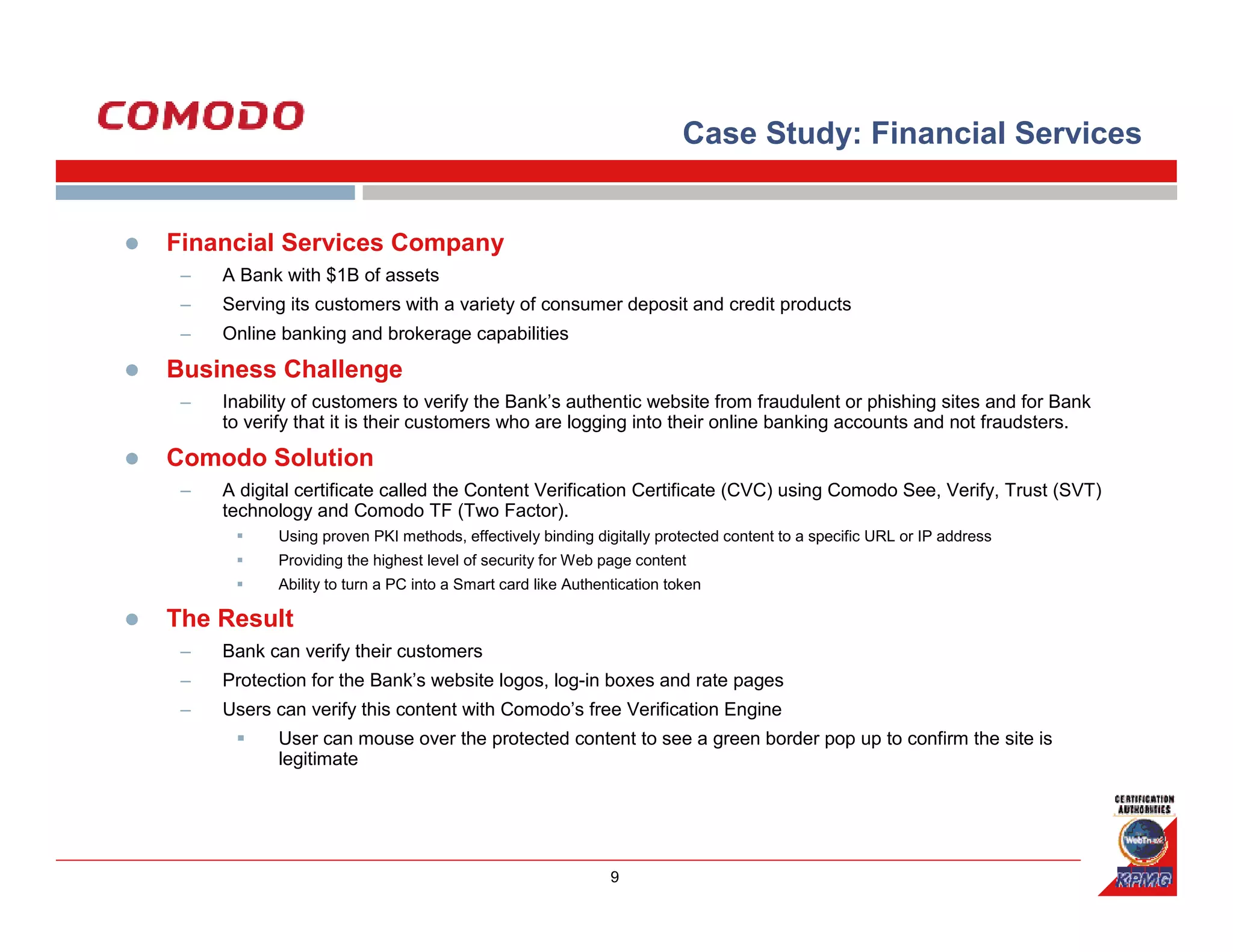 Case Study: Financial Services


Financial Services Company
 –   A Bank with $1B of assets
 –   Serving its customers with a variety of consumer deposit and credit products
 –   Online banking and brokerage capabilities

Business Challenge
 –   Inability of customers to verify the Bank’s authentic website from fraudulent or phishing sites and for Bank
     to verify that it is their customers who are logging into their online banking accounts and not fraudsters.

Comodo Solution
 –   A digital certificate called the Content Verification Certificate (CVC) using Comodo See, Verify, Trust (SVT)
     technology and Comodo TF (Two Factor).
           Using proven PKI methods, effectively binding digitally protected content to a specific URL or IP address
           Providing the highest level of security for Web page content
           Ability to turn a PC into a Smart card like Authentication token

The Result
 –   Bank can verify their customers
 –   Protection for the Bank’s website logos, log-in boxes and rate pages
 –   Users can verify this content with Comodo’s free Verification Engine
           User can mouse over the protected content to see a green border pop up to confirm the site is
           legitimate




                                                             9
 