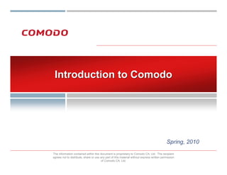 Introduction to Comodo




                                                                                            Spring, 2010
The information contained within this document is proprietary to Comodo CA, Ltd. The recipient
agrees not to distribute, share or use any part of this material without express written permission
                                        of Comodo CA, Ltd.
 