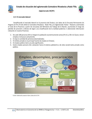 Estado de situación del aglomerado Comodoro Rivadavia y Rada Tilly
(Aglomerado CR/RT)
13 Observatorio en Economía de los RRNN en Patagonia Sur – F.C.E. – U.N.P.S.J.B. Diciembre/2011
2.2 El mercado laboral
Simplificando el mercado laboral en la provincia del Chubut, con datos de la Encuesta Permanente de
Hogares (E.P.H.) Al año 2010 en Comodoro Rivadavia - Rada Tilly y en Aglomerado Trelew – Rawson y estimando
el resto de la Provincia a partir de encuestas del Ministerio de Trabajo de la Nación, asumiendo el riesgo de
pérdida de precisión a efectos de lograr una simplificación de la realidad podemos ir obteniendo información
relevante en nuestra Provincia:
1. De cada 100 personas 60 no integran la población económicamente activa (P.E.A.) y 40 si lo hacen, tienen
empleo o lo buscan activamente.
2. Es baja la cantidad de personas desempleadas;
3. El ámbito privado es la principal fuente de empleo en Chubut;
4. El empleo público tiene una alta significación;
5. Existe empleo precario (Sin cotización hacia el sistema jubilatorio y de obra social) tanto privado como
público.
Fuente: Elaboración propia en base a datos de la E.P.H.
 