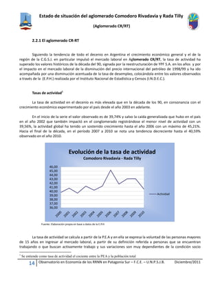Estado de situación del aglomerado Comodoro Rivadavia y Rada Tilly
(Aglomerado CR/RT)
14 Observatorio en Economía de los RRNN en Patagonia Sur – F.C.E. – U.N.P.S.J.B. Diciembre/2011
2.2.1 El aglomerado CR-RT
Siguiendo la tendencia de todo el decenio en Argentina el crecimiento económico general y el de la
región de la C.G.S.J. en particular impulsó el mercado laboral en Aglomerado CR/RT, la tasa de actividad ha
superado los valores históricos de la década del 90, signada por la reestructuración de YPF S.A. en los años y por
el impacto en el mercado laboral de la disminución del precio internacional del petróleo de 1998/99 y ha ido
acompañada por una disminución acentuada de la tasa de desempleo, colocándola entre los valores observados
a través de la (E.P.H.) realizada por el Instituto Nacional de Estadística y Censos (I.N.D.E.C.).
Tasas de actividad1
La tasa de actividad en el decenio es más elevada que en la década de los 90, en consonancia con el
crecimiento económico experimentado por el país desde el año 2003 en adelante.
En el inicio de la serie el valor observado es de 39,74% y salvo la caída generalizada que hubo en el país
en el año 2002 que también impactó en el conglomerado registrándose el menor nivel de actividad con un
39,56%, la actividad global ha tenido un sostenido crecimiento hasta el año 2006 con un máximo de 45,21%.
Hacia el final de la década, en el período 2007 a 2010 se nota una tendencia decreciente hasta el 40,59%
observado en el año 2010.
Fuente: Elaboración propia en base a datos de la E.P.H.
La tasa de actividad se calcula a partir de la P.E.A y en ella se expresa la voluntad de las personas mayores
de 15 años en ingresar al mercado laboral, a partir de su definición referida a personas que se encuentran
trabajando o que buscan activamente trabajo y sus variaciones son muy dependientes de la condición socio
1
Se entiende como tasa de actividad el cociente entre la PEA y la población total
36,00
37,00
38,00
39,00
40,00
41,00
42,00
43,00
44,00
45,00
46,00
Evolución de la tasa de actividad
Comodoro Rivadavia - Rada Tilly
Actividad
 