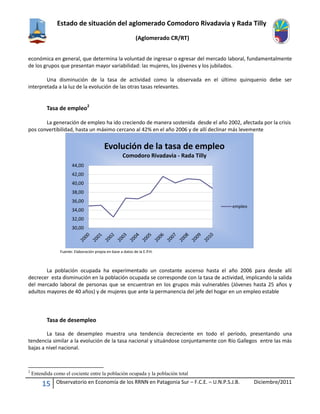 Estado de situación del aglomerado Comodoro Rivadavia y Rada Tilly
(Aglomerado CR/RT)
15 Observatorio en Economía de los RRNN en Patagonia Sur – F.C.E. – U.N.P.S.J.B. Diciembre/2011
económica en general, que determina la voluntad de ingresar o egresar del mercado laboral, fundamentalmente
de los grupos que presentan mayor variabilidad: las mujeres, los jóvenes y los jubilados.
Una disminución de la tasa de actividad como la observada en el último quinquenio debe ser
interpretada a la luz de la evolución de las otras tasas relevantes.
Tasa de empleo2
La generación de empleo ha ido creciendo de manera sostenida desde el año 2002, afectada por la crisis
pos convertibilidad, hasta un máximo cercano al 42% en el año 2006 y de allí declinar más levemente
Fuente: Elaboración propia en base a datos de la E.P.H.
La población ocupada ha experimentado un constante ascenso hasta el año 2006 para desde allí
decrecer esta disminución en la población ocupada se corresponde con la tasa de actividad, implicando la salida
del mercado laboral de personas que se encuentran en los grupos más vulnerables (Jóvenes hasta 25 años y
adultos mayores de 40 años) y de mujeres que ante la permanencia del jefe del hogar en un empleo estable
Tasa de desempleo
La tasa de desempleo muestra una tendencia decreciente en todo el período, presentando una
tendencia similar a la evolución de la tasa nacional y situándose conjuntamente con Río Gallegos entre las más
bajas a nivel nacional.
2
Entendida como el cociente entre la población ocupada y la población total
30,00
32,00
34,00
36,00
38,00
40,00
42,00
44,00
Evolución de la tasa de empleo
Comodoro Rivadavia - Rada Tilly
empleo
 