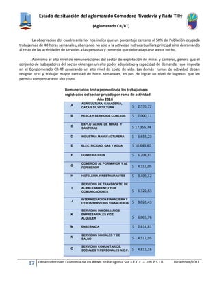 Estado de situación del aglomerado Comodoro Rivadavia y Rada Tilly
(Aglomerado CR/RT)
17 Observatorio en Economía de los RRNN en Patagonia Sur – F.C.E. – U.N.P.S.J.B. Diciembre/2011
La observación del cuadro anterior nos indica que un porcentaje cercano al 50% de Población ocupada
trabaja más de 40 horas semanales, abarcando no solo a la actividad hidrocarburífera principal sino derramando
al resto de las actividades de servicios a las personas y comercio que debe adaptarse a este hecho.
Asimismo el alto nivel de remuneraciones del sector de explotación de minas y canteras, genera que el
conjunto de trabajadores del sector obtengan un alto poder adquisitivo y capacidad de demanda, que impacta
en el Conglomerado CR-RT generando un alto nivel de costo de vida. Las demás ramas de actividad deban
resignar ocio y trabajar mayor cantidad de horas semanales, en pos de lograr un nivel de ingresos que les
permita compensar este alto costo.
Remuneración bruta promedio de los trabajadores
registrados del sector privado por rama de actividad
Año 2010
A
AGRICULTURA, GANADERIA,
CAZA Y SILVICULTURA $ 2.570,72
B PESCA Y SERVICIOS CONEXOS $ 7.000,11
C
EXPLOTACION DE MINAS Y
CANTERAS $ 17.355,74
D INDUSTRIA MANUFACTURERA $ 6.659,23
E ELECTRICIDAD, GAS Y AGUA $ 10.643,80
F CONSTRUCCION $ 6.206,81
G
COMERCIO AL POR MAYOR Y AL
POR MENOR $ 4.153,05
H HOTELERIA Y RESTAURANTES $ 3.409,12
I
SERVICIOS DE TRANSPORTE, DE
ALMACENAMIENTO Y DE
COMUNICACIONES $ 6.320,63
J
INTERMEDIACION FINANCIERA Y
OTROS SERVICIOS FINANCIEROS $ 8.026,43
K
SERVICIOS INMOBILIARIOS,
EMPRESARIALES Y DE
ALQUILER $ 6.003,76
M ENSEÑANZA $ 2.614,81
N
SERVICIOS SOCIALES Y DE
SALUD $ 4.517,95
O
SERVICIOS COMUNITARIOS,
SOCIALES Y PERSONALES N.C.P. $ 4.813,16
 