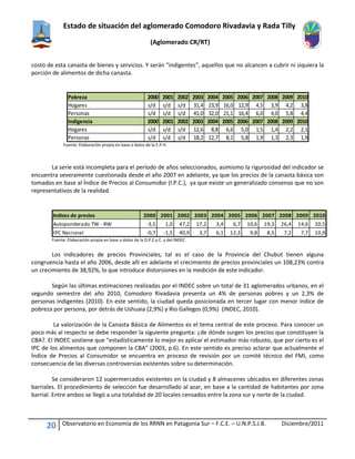 Estado de situación del aglomerado Comodoro Rivadavia y Rada Tilly
(Aglomerado CR/RT)
20 Observatorio en Economía de los RRNN en Patagonia Sur – F.C.E. – U.N.P.S.J.B. Diciembre/2011
costo de esta canasta de bienes y servicios. Y serán “indigentes”, aquellos que no alcancen a cubrir ni siquiera la
porción de alimentos de dicha canasta.
Fuente: Elaboración propia en base a datos de la E.P.H.
La serie está incompleta para el período de años seleccionados, asimismo la rigurosidad del indicador se
encuentra severamente cuestionada desde el año 2007 en adelante, ya que los precios de la canasta básica son
tomados en base al Índice de Precios al Consumidor (I.P.C.), ya que existe un generalizado consenso que no son
representativos de la realidad.
Fuente: Elaboración propia en base a datos de la D.P.E.y C. y del INDEC
Los indicadores de precios Provinciales, tal es el caso de la Provincia del Chubut tienen alguna
congruencia hasta el año 2006, desde allí en adelante el crecimiento de precios provinciales un 108,23% contra
un crecimiento de 38,92%, lo que introduce distorsiones en la medición de este indicador.
Según las últimas estimaciones realizadas por el INDEC sobre un total de 31 aglomerados urbanos, en el
segundo semestre del año 2010, Comodoro Rivadavia presenta un 4% de personas pobres y un 2,3% de
personas indigentes (2010). En este sentido, la ciudad queda posicionada en tercer lugar con menor índice de
pobreza por persona, por detrás de Ushuaia (2,9%) y Rio Gallegos (0,9%) (INDEC, 2010).
La valorización de la Canasta Básica de Alimentos es el tema central de este proceso. Para conocer un
poco más al respecto se debe responder la siguiente pregunta: ¿de dónde surgen los precios que constituyen la
CBA?. El INDEC sostiene que “estadísticamente lo mejor es aplicar el estimador más robusto, que por cierto es el
IPC de los alimentos que componen la CBA” (2003, p.6). En este sentido es preciso aclarar que actualmente el
Índice de Precios al Consumidor se encuentra en proceso de revisión por un comité técnico del FMI, como
consecuencia de las diversas controversias existentes sobre su determinación.
Se consideraron 12 supermercados existentes en la ciudad y 8 almacenes ubicados en diferentes zonas
barriales. El procedimiento de selección fue desarrollado al azar, en base a la cantidad de habitantes por zona
barrial. Entre ambos se llegó a una totalidad de 20 locales censados entre la zona sur y norte de la ciudad.
Pobreza 2000 2001 2002 2003 2004 2005 2006 2007 2008 2009 2010
Hogares s/d s/d s/d 31,4 23,9 16,0 12,9 4,5 3,9 4,2 3,8
Personas s/d s/d s/d 41,0 32,0 21,1 16,4 6,0 4,0 5,8 4,4
Indigencia 2000 2001 2002 2003 2004 2005 2006 2007 2008 2009 2010
Hogares s/d s/d s/d 12,6 8,8 6,6 5,0 1,5 1,4 2,2 2,1
Personas s/d s/d s/d 18,2 12,7 8,1 5,8 1,9 1,3 2,3 1,9
Indices de precios 2000 2001 2002 2003 2004 2005 2006 2007 2008 2009 2010
Autoponderado TW - RW -3,5 1,0 47,2 17,2 3,4 6,7 10,6 19,3 26,4 14,6 20,5
IPC Nacional -0,7 -1,5 40,9 3,7 6,1 12,3 9,8 8,5 7,2 7,7 10,9
 