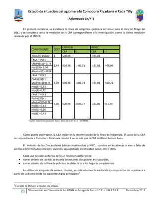 Estado de situación del aglomerado Comodoro Rivadavia y Rada Tilly
(Aglomerado CR/RT)
21 Observatorio en Economía de los RRNN en Patagonia Sur – F.C.E. – U.N.P.S.J.B. Diciembre/2011
En primera instancia, se establece la línea de indigencia (pobreza extrema) para el mes de Mayo del
2011 y se considera tanto la medición de la CBA correspondiente a la investigación, como la última medición
realizada por el INDEC:
COMPONENTE COEF.
UNSPSJB INDEC
CBA LI CBA LI
ADULTO EQUIV. 1 608,98 191,01
FAM. TIPO 1
2,44 608,98 1.485,91 191,01 466,06
Madre(35)= 0,74
Hijo(18)= 1,06
Abuela(61)= 0,64
FAM. TIPO 2
3,09 608,98 1.881,74 191,01 590,22
Padre(35)=1
Madre(31)=0,74
Hijo(5)=0,63
Hija(8)=0,72
FAM. TIPO 3
3,36 608,98 2.046,17 191,01 641,79
Padre(30)=1
Madre(30)=0,74
Hijo(5)=0,63
Hijo(3)=0,36
Hijo(1)=0,43
Fuente: Elaboración propia en base a datos de la D.P.E.y C. y del INDEC
Como puede observarse, la CBA incide en la determinación de la línea de indigencia. El costo de la CBA
correspondiente a Comodoro Rivadavia resultó 3 veces más que la CBA del Gran Buenos Aires.
El método de las “necesidades básicas insatisfechas o NBI”, consiste en establecer si existe falta de
acceso a determinados servicios: vivienda, agua potable, electricidad, salud, entre otros.
Cada uno de estos criterios, reflejan fenómenos diferentes:
 con el criterio de las NBI, se estaría detectando a los pobres estructurales,
 con el criterio de la línea de pobreza, se detectaría a los hogares paupérrimos.
La utilización conjunta de ambos criterios, permite observar la evolución y composición de la pobreza a
partir de la distinción de los siguientes tipos de hogares:4
4
Extraído de Minujin y Kessler, ob. citada.
 