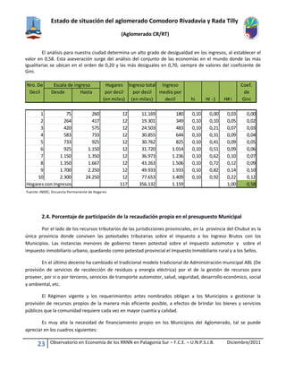 Estado de situación del aglomerado Comodoro Rivadavia y Rada Tilly
(Aglomerado CR/RT)
23 Observatorio en Economía de los RRNN en Patagonia Sur – F.C.E. – U.N.P.S.J.B. Diciembre/2011
El análisis para nuestra ciudad determina un alto grado de desigualdad en los ingresos, al establecer el
valor en 0,58. Esta aseveración surge del análisis del conjunto de las economías en el mundo donde las más
igualitarias se ubican en el orden de 0,20 y las más desiguales en 0,70, siempre de valores del coeficiente de
Gini.
2.4. Porcentaje de participación de la recaudación propia en el presupuesto Municipal
Por el lado de los recursos tributarios de las jurisdicciones provinciales, en la provincia del Chubut es la
única provincia donde conviven las potestades tributarias sobre el impuesto a los Ingreso Brutos con los
Municipios. Las instancias menores de gobierno tienen potestad sobre el impuesto automotor y sobre el
impuesto inmobiliario urbano, quedando como potestad provincial el Impuesto Inmobiliario rural y a los Sellos.
En el último decenio ha cambiado el tradicional modelo tradicional de Administración municipal ABL (De
provisión de servicios de recolección de residuos y energía eléctrica) por el de la gestión de recursos para
proveer, por si o por terceros, servicios de transporte automotor, salud, seguridad, desarrollo económico, social
y ambiental, etc.
El Régimen vigente y los requerimientos antes nombrados obligan a los Municipios a gestionar la
provisión de recursos propios de la manera más eficiente posible, a efectos de brindar los bienes y servicios
públicos que la comunidad requiere cada vez en mayor cuantía y calidad.
Es muy alta la necesidad de financiamiento propio en los Municipios del Aglomerado, tal se puede
apreciar en los cuadros siguientes:
Nro. De Hogares Ingreso total Ingreso Coef.
Decil Desde Hasta por decil por decil medio por de
(en miles) (en miles) decil hi Hi -1 H# i Gini
1 75 260 12 11.169 180 0,10 0,00 0,03 0,00
2 264 417 12 19.301 349 0,10 0,10 0,05 0,02
3 420 575 12 24.503 483 0,10 0,21 0,07 0,03
4 583 733 12 30.855 644 0,10 0,31 0,09 0,04
5 733 925 12 30.762 825 0,10 0,41 0,09 0,05
6 925 1.150 12 31.720 1.014 0,10 0,51 0,09 0,06
7 1.150 1.350 12 36.973 1.236 0,10 0,62 0,10 0,07
8 1.350 1.667 12 43.263 1.506 0,10 0,72 0,12 0,09
9 1.700 2.250 12 49.933 1.933 0,10 0,82 0,14 0,10
10 2.300 24.250 12 77.653 3.409 0,10 0,92 0,22 0,12
Hogares con Ingresos 117 356.132 1.159 1,00 0,58
Fuente: INDEC, Encuesta Permanente de Hogares
Escala de ingreso
 
