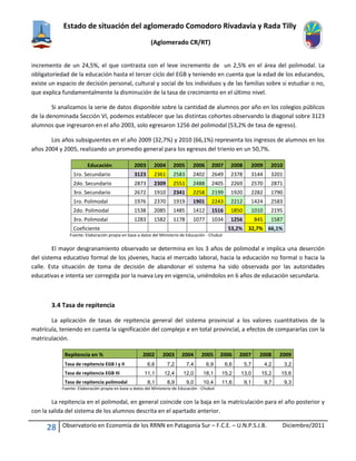 Estado de situación del aglomerado Comodoro Rivadavia y Rada Tilly
(Aglomerado CR/RT)
28 Observatorio en Economía de los RRNN en Patagonia Sur – F.C.E. – U.N.P.S.J.B. Diciembre/2011
incremento de un 24,5%, el que contrasta con el leve incremento de un 2,5% en el área del polimodal. La
obligatoriedad de la educación hasta el tercer ciclo del EGB y teniendo en cuenta que la edad de los educandos,
existe un espacio de decisión personal, cultural y social de los individuos y de las familias sobre si estudiar o no,
que explica fundamentalmente la disminución de la tasa de crecimiento en el último nivel.
Si analizamos la serie de datos disponible sobre la cantidad de alumnos por año en los colegios públicos
de la denominada Sección VI, podemos establecer que las distintas cohortes observando la diagonal sobre 3123
alumnos que ingresaron en el año 2003, solo egresaron 1256 del polimodal (53,2% de tasa de egreso).
Los años subsiguientes en el año 2009 (32,7%) y 2010 (66,1%) representa los ingresos de alumnos en los
años 2004 y 2005, realizando un promedio general para los egresos del trienio en un 50,7%.
Educación 2003 2004 2005 2006 2007 2008 2009 2010
1ro. Secundario 3123 2361 2583 2402 2649 2378 3144 3201
2do. Secundario 2873 2309 2551 2488 2405 2269 2570 2871
3ro. Secundario 2672 1910 2341 2258 2199 1920 2282 1790
1ro. Polimodal 1976 2370 1919 1901 2243 2212 1424 2583
2do. Polimodal 1538 2085 1485 1412 1516 1850 1010 2195
3ro. Polimodal 1283 1582 1178 1077 1034 1256 845 1587
Coeficiente 53,2% 32,7% 66,1%
Fuente: Elaboración propia en base a datos del Ministerio de Educación - Chubut
El mayor desgranamiento observado se determina en los 3 años de polimodal e implica una deserción
del sistema educativo formal de los jóvenes, hacia el mercado laboral, hacia la educación no formal o hacia la
calle. Esta situación de toma de decisión de abandonar el sistema ha sido observada por las autoridades
educativas e intenta ser corregida por la nueva Ley en vigencia, uniéndolos en 6 años de educación secundaria.
3.4 Tasa de repitencia
La aplicación de tasas de repitencia general del sistema provincial a los valores cuantitativos de la
matrícula, teniendo en cuenta la significación del complejo e en total provincial, a efectos de compararlas con la
matriculación.
Repitencia en % 2002 2003 2004 2005 2006 2007 2008 2009
Tasa de repitencia EGB I y II 6,6 7,2 7,4 6,9 6,6 5,7 4,2 3,2
Tasa de repitencia EGB III 11,1 12,4 12,0 18,1 15,2 13,0 15,2 15,6
Tasa de repitencia polimodal 8,1 8,9 9,0 10,4 11,6 9,1 9,7 9,3
Fuente: Elaboración propia en base a datos del Ministerio de Educación - Chubut
La repitencia en el polimodal, en general coincide con la baja en la matriculación para el año posterior y
con la salida del sistema de los alumnos descrita en el apartado anterior.
 