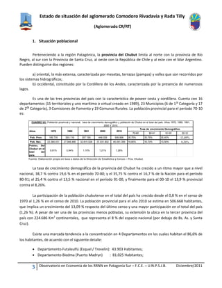 Estado de situación del aglomerado Comodoro Rivadavia y Rada Tilly
(Aglomerado CR/RT)
3 Observatorio en Economía de los RRNN en Patagonia Sur – F.C.E. – U.N.P.S.J.B. Diciembre/2011
1. Situación poblacional
Perteneciendo a la región Patagónica, la provincia del Chubut limita al norte con la provincia de Río
Negro, al sur con la Provincia de Santa Cruz, al oeste con la República de Chile y al este con el Mar Argentino.
Pueden distinguirse dos regiones:
a) oriental, la más extensa, caracterizada por mesetas, terrazas (pampas) y valles que son recorridos por
los sistemas hidrográficos;
b) occidental, constituido por la Cordillera de los Andes, caracterizada por la presencia de numerosos
lagos.
Es una de las tres provincias del país con la característica de poseer costa y cordillera. Cuenta con 16
departamentos (15 territoriales y uno marítimo o virtual creado en 1989), 23 Municipios (6 de 1ra
Categoría y 17
de 2da
Categoría), 3 Comisiones de Fomento y 19 Comunas Rurales. La población provincial para el período 70-10
es:
Fuente: Elaboración propia en base a datos de la Dirección de Estadística y Censos – Pcia. Chubut.
La tasa de crecimiento demográfico de la provincia del Chubut ha crecido a un ritmo mayor que a nivel
nacional, 38,7 % contra 19,6 % en el período 70-80; y el 35,75 % contra el 16,7 % de la Nación para el período
80-91; el 25,4 % contra el 13,5 % nacional en el período 91-00, y finalmente para el 00-10 el 13,9 % provincial
contra el 8,26%.
La participación de la población chubutense en el total del país ha crecido desde el 0,8 % en el censo de
1970 al 1,26 % en el censo de 2010. La población provincial para el año 2010 se estima en 506.668 habitantes,
que implica un crecimiento del 13,09 % respecto del último censo y una mayor participación en el total del país
(1,26 %). A pesar de ser una de las provincias menos pobladas, su extensión la ubica en la tercer provincia del
país con 224.686 Km2
continentales, que representa el 8 % del espacio nacional (por debajo de Bs. As. y Santa
Cruz).
Existe una marcada tendencia a la concentración en 4 Departamentos en los cuales habitan el 86,6% de
los habitantes, de acuerdo con el siguiente detalle:
 Departamento Futaleulfú (Esquel / Trevelin): 43.903 Habitantes;
 Departamento Biedma (Puerto Madryn) : 81.025 Habitantes;
70-80 80-91 91-00 00-10
Pob. Prov. 189.735 263.116 357.190 448.028 506.668 38,70% 35,75% 25,40% 13,09%
Pob. Nac. 23.364.431 27.949.480 32.615.528 37.031.802 40.091.359 19,60% 16,70% 13,50% 8,26%
Poblac. Del
Chubut en el
total del
país.
0,81% 0,94% 1,10% 1,21% 1,26%
2010
CUADRO VII: Población provincial y nacional, tasa de crecimiento demográfico y población de Chubut en el total del país. Años 1970, 1980, 1991,
2000 Y 2010.
Tasa de crecimiento Demográfico.
Años. 1970 1980 1991 2000
 