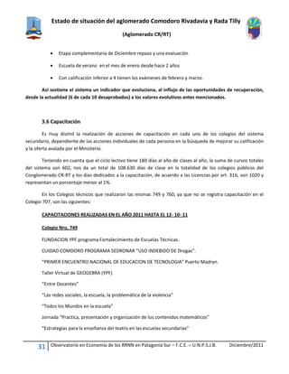 Estado de situación del aglomerado Comodoro Rivadavia y Rada Tilly
(Aglomerado CR/RT)
31 Observatorio en Economía de los RRNN en Patagonia Sur – F.C.E. – U.N.P.S.J.B. Diciembre/2011
 Etapa complementaria de Diciembre repaso y una evaluación
 Escuela de verano en el mes de enero desde hace 2 años
 Con calificación inferior a 4 tienen los exámenes de febrero y marzo.
Así sostiene el sistema un indicador que evoluciona, al influjo de las oportunidades de recuperación,
desde la actualidad (6 de cada 10 desaprobados) a los valores evolutivos antes mencionados.
3.6 Capacitación
Es muy disímil la realización de acciones de capacitación en cada uno de los colegios del sistema
secundario, dependiente de las acciones individuales de cada persona en la búsqueda de mejorar su calificación
y la oferta avalada por el Ministerio.
Teniendo en cuenta que el ciclo lectivo tiene 180 días al año de clases al año, la suma de cursos totales
del sistema son 602, nos da un total de 108.630 días de clase en la totalidad de los colegios públicos del
Conglomerado CR-RT y los días dedicados a la capacitación, de acuerdo a las Licencias por art. 31b, son 1020 y
representan un porcentaje menor al 1%.
En los Colegios técnicos que realizaron las mismas 749 y 760, ya que no se registra capacitación en el
Colegio 707, son las siguientes:
CAPACITACIONES REALIZADAS EN EL AÑO 2011 HASTA EL 12- 10- 11
Colegio Nro, 749
FUNDACION YPF programa Fortalecimiento de Escuelas Técnicas.
CUIDAD COMDORO PROGRAMA SEDRONAR “USO INDEBIDO DE Drogas”.
“PRIMER ENCUENTRO NACIONAL DE EDUCACION DE TECNOLOGIA” Puerto Madryn.
Taller Virtual de GEOGEBRA (YPF)
“Entre Docentes”
“Las redes sociales, la escuela, la problemática de la violencia”
“Todos los Mundos en la escuela”
Jornada “Practica, presentación y organización de los contenidos matemáticos”
“Estrategias para la enseñanza del teatro en las escuelas secundarias”
 