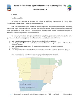 Estado de situación del aglomerado Comodoro Rivadavia y Rada Tilly
(Aglomerado CR/RT)
33 Observatorio en Economía de los RRNN en Patagonia Sur – F.C.E. – U.N.P.S.J.B. Diciembre/2011
4. Salud
4.1. Introducción
El Sistema de Salud de la provincia del Chubut se encuentra regionalizado en cuatro Áreas
Programáticas: Trelew, Esquel, Comodoro Rivadavia y Biedma.
Cada Área Programática posee una Red de servicios organizada en escalones de complejidad creciente y
estructurada según niveles de atención, contando con: Hospitales Rurales con Puestos Sanitarios y un Hospital
Zonal con Centros de Salud. A su vez a nivel provincial estos Hospitales Zonales tienen como Hospital de
Referencia al Hospital Regional de Comodoro Rivadavia.
Las áreas programáticas, corresponden a las áreas geográficas, pero se circunscriben a aquellas zonas
que van a ser tributarias de programas específicos de salud, educación, acción social y otros.
1. Área Programática Norte: abarca el Departamento: Biedma, Telsen y Gastre.
2. Área Programática Trelew: abarca los Departamentos: Florentino Ameghino - Gaiman - Mártires -Paso
de Indios - Rawson.
3. Área Programática Esquel: abarca los Departamentos: Cushamen - Futaleufú - Languiñeo
4. Tehuelches.
5. Área Programática Comodoro Rivadavia: abarca los Departamentos: Escalante - Sarmiento - Senguer.
En el presente trabajo nos referiremos al área programática Comodoro Rivadavia.
Área Programática
COMODORO RIVADAVIA
 