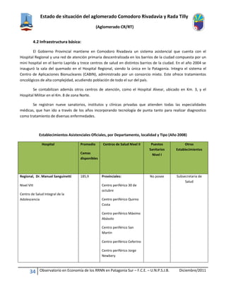Estado de situación del aglomerado Comodoro Rivadavia y Rada Tilly
(Aglomerado CR/RT)
34 Observatorio en Economía de los RRNN en Patagonia Sur – F.C.E. – U.N.P.S.J.B. Diciembre/2011
4.2 Infraestructura básica:
El Gobierno Provincial mantiene en Comodoro Rivadavia un sistema asistencial que cuenta con el
Hospital Regional y una red de atención primaria descentralizada en los barrios de la ciudad compuesta por un
mini hospital en el barrio Laprida y trece centros de salud en distintos barrios de la ciudad. En el año 2004 se
inauguró la sala del quemado en el Hospital Regional, siendo la única en la Patagonia. Integra el sistema el
Centro de Aplicaciones Bionucleares (CABIN), administrado por un consorcio mixto. Este ofrece tratamientos
oncológicos de alta complejidad, acudiendo población de todo el sur del país.
Se contabilizan además otros centros de atención, como el Hospital Alvear, ubicado en Km. 3, y el
Hospital Militar en el Km. 8 de zona Norte.
Se registran nueve sanatorios, institutos y clínicas privadas que atienden todas las especialidades
médicas, que han ido a través de los años incorporando tecnología de punta tanto para realizar diagnostico
como tratamiento de diversas enfermedades.
Establecimientos Asistenciales Oficiales, por Departamento, localidad y Tipo (Año 2008)
Hospital Promedio
Camas
disponibles
Centros de Salud Nivel II Puestos
Sanitarios
Nivel I
Otros
Establecimientos
Regional, Dr. Manuel Sanguinetti
Nivel VIII
Centro de Salud Integral de la
Adolescencia
185,9 Provinciales:
Centro periférico 30 de
octubre
Centro periférico Quirno
Costa
Centro periférico Máximo
Abásolo
Centro periférico San
Martín
Centro periférico Ceferino
Centro periférico Jorge
Newbery
No posee Subsecretaria de
Salud
 