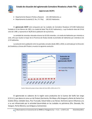 Estado de situación del aglomerado Comodoro Rivadavia y Rada Tilly
(Aglomerado CR/RT)
4 Observatorio en Economía de los RRNN en Patagonia Sur – F.C.E. – U.N.P.S.J.B. Diciembre/2011
 Departamento Rawson (Trelew y Rawson) :131.148 Habitantes, y;
 Departamento Escalante (C. Riv. / R. Tilly) :182.631 Habitantes.
El aglomerado CR/RT está compuesto por las ciudades de Comodoro Rivadavia (173.300 habitantes)
fundada el 23 de febrero de 1901 y la ciudad de Rada Tilly (9.331 habitantes) y cuya fundación data del 24 de
Julio de 1.948. y representa el 36,0% de la población de la provincia.
La cantidad de viviendas relevadas alcanza las 62.616 viviendas y la media de habitantes por vivienda es
2,92, cifra que resulta la mayor de la Provincia de Chubut donde el promedio de habitantes por vivienda es de
2,74 habitantes.
La evolución de la población entre los períodos censales desde 2001 a 2010, es estimada por la Dirección
de Estadística y Censos del Chubut y muestra la siguiente evolución:
Fuente: Elaboración propia en base a datos del Censo 2001 y 2010 y de la E.P.H.
El aglomerado es cabecera de la región socio productiva de la Cuenca del Golfo San Jorge
(C.G.S.J.), que abarca la zona sur de Chubut (Sarmiento, Río Mayo y Río Senguer) y Norte de Santa Cruz
(Caleta Olivia, Cañadón Seco, Pico Truncado, Koluel Kaike y Las Heras). Asimismo ejerce influencia y es
a su vez influenciado por la actividad desarrollada en las ciudades no petroleras (Pto. Deseado, Río
Senguer, Perito Moreno, Los Antíguos y Camarones).
0,0
20,0
40,0
60,0
80,0
100,0
120,0
140,0
160,0
180,0
200,0
Evolución de
la población
aglomerado CR/RT
Comodoro Rivadavia
Rada Tilly
 
