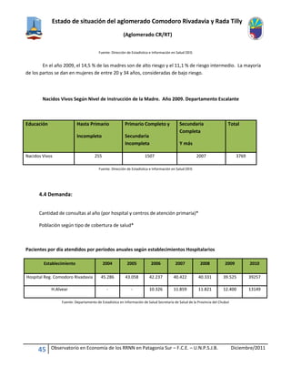 Estado de situación del aglomerado Comodoro Rivadavia y Rada Tilly
(Aglomerado CR/RT)
45 Observatorio en Economía de los RRNN en Patagonia Sur – F.C.E. – U.N.P.S.J.B. Diciembre/2011
Fuente: Dirección de Estadística e Información en Salud DEIS
En el año 2009, el 14,5 % de las madres son de alto riesgo y el 11,1 % de riesgo intermedio. La mayoría
de los partos se dan en mujeres de entre 20 y 34 años, consideradas de bajo riesgo.
Nacidos Vivos Según Nivel de Instrucción de la Madre. Año 2009. Departamento Escalante
Educación Hasta Primario
Incompleto
Primario Completo y
Secundaria
Incompleta
Secundaria
Completa
Y más
Total
Nacidos Vivos 255 1507 2007 3769
Fuente: Dirección de Estadística e Información en Salud DEIS
4.4 Demanda:
Cantidad de consultas al año (por hospital y centros de atención primaria)*
Población según tipo de cobertura de salud*
Pacientes por día atendidos por períodos anuales según establecimientos Hospitalarios
Establecimiento 2004 2005 2006 2007 2008 2009 2010
Hospital Reg. Comodoro Rivadavia 45.286 43.058 42.237 40.422 40.331 39.525 39257
H.Alvear - - 10.326 11.859 11.821 12.400 13149
Fuente: Departamento de Estadística en Información de Salud Secretaría de Salud de la Provincia del Chubut
 