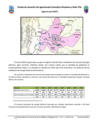 Estado de situación del aglomerado Comodoro Rivadavia y Rada Tilly
(Aglomerado CR/RT)
5 Observatorio en Economía de los RRNN en Patagonia Sur – F.C.E. – U.N.P.S.J.B. Diciembre/2011
El Censo 2010 ha generado una gran incógnita referida Otros indicadores de consumo (Energía
eléctrica, agua corriente, telefonía celular, etc.) darían cuenta que la cantidad de población es
sustancialmente mayor a la relevada en Octubre de 2010, para ello recurrimos a la evolución de los
medidores de energía eléctrica domiciliarios.
De acuerdo a indicadores de consumo de energía eléctrica podemos estimar la cantidad de población, a
tal efecto hemos calculado el consumo real actual facturado por la Sociedad Cooperativa Popular Limitada
(SCPL) a los usuarios.
Fuente: Elaboración propia en base a datos de la S.C.P.L.
El consumo promedio de energía eléctrica facturado por medidor domiciliario asciende a 252 Kwh
mensual y anualizando dicho consumo el mismo asciende a 3024 Kwh por hogar.
Consumo 2003 2004 2005 2006 2007 2008 2009 2010
Medidores domiciliarios 34,892 36,808 38,136 39,773 40,587 42,15 43,112 44,945
100 105 109 114 116 121 124 129
Total de Energía en mill. de Kwh 80,63 86,57 90,43 104,1 113,468 120,09 129,87 152,8
100 107 112 129 141 149 161 190
 
