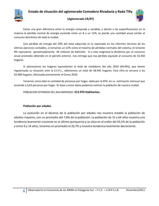 Estado de situación del aglomerado Comodoro Rivadavia y Rada Tilly
(Aglomerado CR/RT)
6 Observatorio en Economía de los RRNN en Patagonia Sur – F.C.E. – U.N.P.S.J.B. Diciembre/2011
Existe una gran diferencia entre la energía comprada y vendida, y atento a las especificaciones en la
materia la pérdida normal de energía asciende entre un 8 a un 12%, se pierde una cantidad anual similar al
consumo doméstico de toda la ciudad.
Una pérdida de energía del 20% del total adquirido es la reportada en los informes técnicos de los
últimos ejercicios contables, si tomamos un 12% como el máximo de pérdidas normales del sistema, el restante
8% representa aproximadamente 44 millones de Kwh/año. Si a esta magnitud la dividimos por el consumo
anual promedio obtenido en el párrafo anterior, nos entrega que esa pérdida equivale al consumo de 14.450
hogares.
Si adicionamos los hogares equivalentes al total de medidores del año 2010 (44.945), que tienen
regularizada su situación ante la S.C.P.L., obtenemos un total de 58.945 hogares. Esta cifra es cercana a los
62.000 hogares, efectuada previamente al Censo 2010.
Tenemos como dato la cantidad de personas por hogar, dada por la EPH, en su estimación mensual que
asciende a 3,63 personas por hogar. En base a estos datos podemos estimar la población de nuestra ciudad.
POBLACION ESTIMADA DEL AGLOMERADO: 213.970 Habitantes.
Población por edades
La evolución en el decenio de la población por edades nos muestra estable la población de
adultos mayores, con un promedio del 7,8% de la población. La población de 15 a 64 años muestra una
tendencia levemente creciente en el último quinquenio y se sitúa en el orden del 65,5% de la población
y entre 0 y 14 años, tenemos en promedio el 26,7% y muestra tendencia levemente decreciente.
 