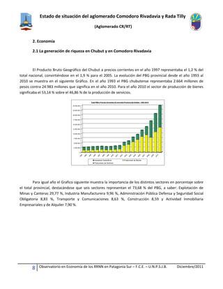 Estado de situación del aglomerado Comodoro Rivadavia y Rada Tilly
(Aglomerado CR/RT)
8 Observatorio en Economía de los RRNN en Patagonia Sur – F.C.E. – U.N.P.S.J.B. Diciembre/2011
2. Economía
2.1 La generación de riqueza en Chubut y en Comodoro Rivadavia
El Producto Bruto Geográfico del Chubut a precios corrientes en el año 1997 representaba el 1,2 % del
total nacional, convirtiéndose en el 1,9 % para el 2005. La evolución del PBG provincial desde el año 1993 al
2010 se muestra en el siguiente Gráfico. En el año 1993 el PBG chubutense representaba 2.664 millones de
pesos contra 24.983 millones que significa en el año 2010. Para el año 2010 el sector de producción de bienes
significaba el 53,14 % sobre el 46,86 % de la producción de servicios.
Para igual año el Grafico siguiente muestra la importancia de los distintos sectores en porcentaje sobre
el total provincial, destacándose que seis sectores representan el 73,68 % del PBG, a saber: Explotación de
Minas y Canteras 29,77 %, Industria Manufacturera 9,96 %, Administración Pública Defensa y Seguridad Social
Obligatoria 8,83 %, Transporte y Comunicaciones 8,63 %, Construcción 8,59 y Actividad Inmobiliaria
Empresariales y de Alquiler 7,90 %.
0
2.500.000
5.000.000
7.500.000
10.000.000
12.500.000
15.000.000
17.500.000
20.000.000
22.500.000
25.000.000
1993
1994
1995
1996
1997
1998
1999
2000
2001
2002
2003
2004
2005
2006
2007
2008
2009
2010
Total PBGa Precios Corrientes de mercado Provincia del Chuibut - 1993-2010
Impuestos Específicos Productores de Bienes
Productores de Servicios
 