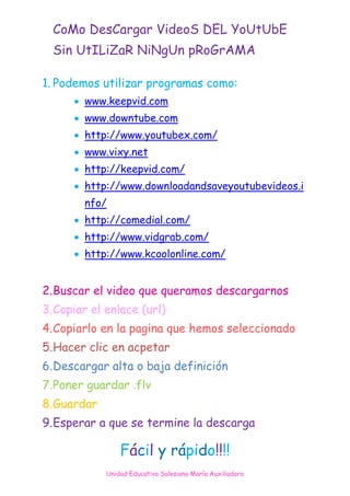 CoMo DesCargar VideoS DEL YoUtUbE
  Sin UtILiZaR NiNgUn pRoGrAMA

1. Podemos utilizar programas como:
       www.keepvid.com
       www.downtube.com
       http://www.youtubex.com/
       www.vixy.net
       http://keepvid.com/
       http://www.downloadandsaveyoutubevideos.i
        nfo/
       http://comedial.com/
       http://www.vidgrab.com/
       http://www.kcoolonline.com/


2. Buscar el video que queramos descargarnos
3. Copiar el enlace (url)
4. Copiarlo en la pagina que hemos seleccionado
5. Hacer clic en acpetar
6. Descargar alta o baja definición
7. Poner guardar .flv
8. Guardar
9. Esperar a que se termine la descarga

                 Fácil y rápido!!!!
             Unidad Educativa Salesiana María Auxiliadora
 