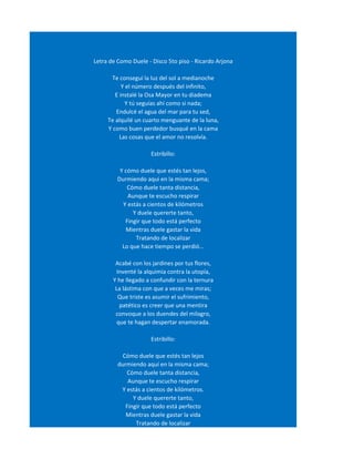 Letra de Como Duele - Disco 5to piso - Ricardo Arjona

      Te conseguí la luz del sol a medianoche
           Y el número después del infinito,
        E instalé la Osa Mayor en tu diadema
             Y tú seguías ahí como si nada;
        Endulcé el agua del mar para tu sed,
     Te alquilé un cuarto menguante de la luna,
     Y como buen perdedor busqué en la cama
          Las cosas que el amor no resolvía.

                     Estribillo:

          Y cómo duele que estés tan lejos,
         Durmiendo aqui en la misma cama;
             Cómo duele tanta distancia,
             Aunque te escucho respirar
           Y estás a cientos de kilómetros
               Y duele quererte tanto,
            Fingir que todo está perfecto
            Mientras duele gastar la vida
                Tratando de localizar
           Lo que hace tiempo se perdió...

        Acabé con los jardines por tus flores,
        Inventé la alquimia contra la utopía,
       Y he llegado a confundir con la ternura
        La lástima con que a veces me miras;
         Que triste es asumir el sufrimiento,
          patético es creer que una mentira
        convoque a los duendes del milagro,
         que te hagan despertar enamorada.

                     Estribillo:

           Cómo duele que estés tan lejos
         durmiendo aquí en la misma cama;
            Cómo duele tanta distancia,
             Aunque te escucho respirar
          Y estás a cientos de kilómetros.
               Y duele quererte tanto,
            Fingir que todo está perfecto
            Mientras duele gastar la vida
                Tratando de localizar
 