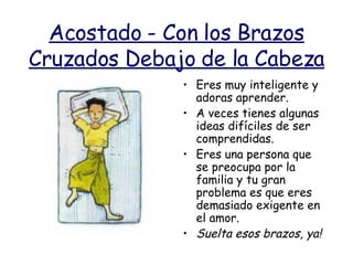 Acostado - Con los Brazos Cruzados Debajo de la Cabeza Eres muy inteligente y adoras aprender. A veces tienes algunas ideas difíciles de ser comprendidas. Eres una persona que se preocupa por la familia y tu gran problema es que eres demasiado exigente en el amor. Suelta esos brazos, ya!   