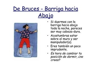 De Bruces - Barriga hacia Abajo Si duermes con la barriga hacia abajo toda la noche, pareces ser muy cabeza-dura. Acostumbras estar sobre el muro y ser manipulador(a). Eres también un poco imprudente. Es hora de cambiar tu posición de dormir, ¿no crees?  