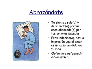 Abrazándote Te sientes solo(a) y deprimido(a) porque eres obsecado(a) por tus errores pasados. Eres indeciso(a), das la impresión que el amor es un caso perdido en tu vida. Quien vive del pasado es un museo...   