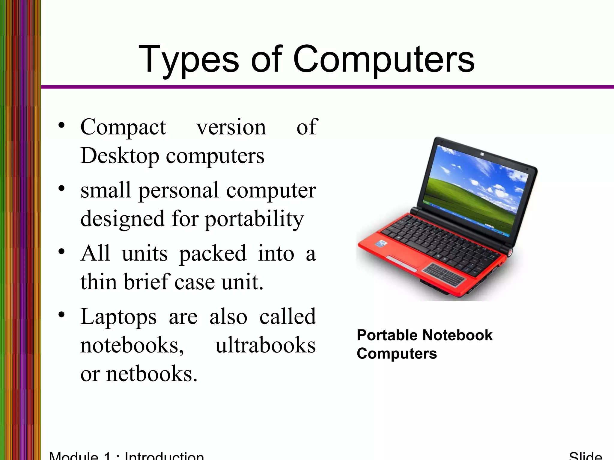Types of Computers
Portable Notebook
Computers
• Compact version of
Desktop computers
• small personal computer
designed for portability
• All units packed into a
thin brief case unit.
• Laptops are also called
notebooks, ultrabooks
or netbooks.
 