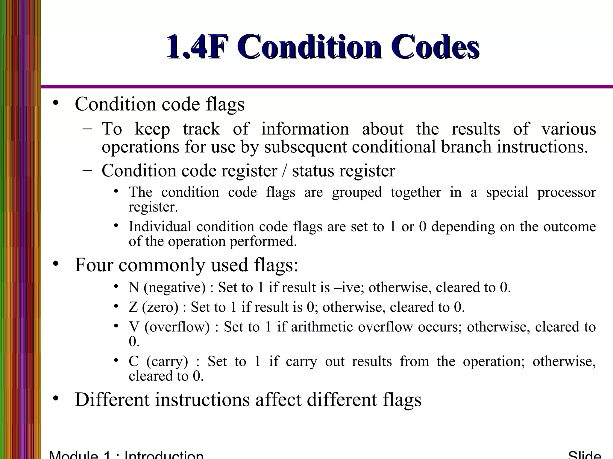 1.4F Condition Codes1.4F Condition Codes
• Condition code flags
– To keep track of information about the results of various
operations for use by subsequent conditional branch instructions.
– Condition code register / status register
• The condition code flags are grouped together in a special processor
register.
• Individual condition code flags are set to 1 or 0 depending on the outcome
of the operation performed.
• Four commonly used flags:
• N (negative) : Set to 1 if result is –ive; otherwise, cleared to 0.
• Z (zero) : Set to 1 if result is 0; otherwise, cleared to 0.
• V (overflow) : Set to 1 if arithmetic overflow occurs; otherwise, cleared to
0.
• C (carry) : Set to 1 if carry out results from the operation; otherwise,
cleared to 0.
• Different instructions affect different flags
 